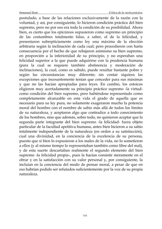 Immanuel Kant                                        Crítica de la razón práctica
postulado, a base de las relaciones exclusivamente de la razón con la
voluntad, y así, por consiguiente, lo hicieron condición práctica del bien
supremo, pero no por eso era toda la condición de su posibilidad. Ahora
bien, es cierto que los epicúreos supusieron como supremo un principio
de las costumbres totalmente falso, a saber, el de la felicidad, y
presentaron subrepticiamente como ley una máxima de la elección
arbitraria según la inclinación de cada cual; pero procedieron con harta
consecuencia por el hecho de que rebajaron asimismo su bien supremo,
en proporción a la inferioridad de su principio, y no esperaban una
felicidad superior a la que puede adquirirse con la prudencia humana
(para la cual se requiere también abstinencia y moderación de
inclinaciones), la cual, como es sabido, puede resultar bastante pobre y
según las circunstancias muy diferente; sin contar siquiera las
excepciones que incesantemente tenían que conceder para sus máximas
y que no las hacían apropiadas para leyes. En cambio, los estoicos
eligieron muy acertadamente su principio práctico supremo -la virtud-
como condición del bien supremo, pero habiéndose representado como
completamente alcanzable en esta vida el grado de aquella que es
necesario para su ley pura, no solamente exageraron mucho la potencia
moral del hombre con el nombre de sabio más allá de todos los límites
de su naturaleza, y aceptaron algo que contradice a todo conocimiento
de los hombres, sino que además, sobre todo, no quisieron aceptar que la
segunda parte integrante del bien supremo -la felicidad- fuera objeto
particular de la facultad apetitiva humana, antes bien hicieron a su sabio
totalmente independiente de la naturaleza (en orden a su satisfacción),
cual una divinidad, en la conciencia de la excelencia de su persona,
puesto que si bien lo expusieron a los males de la vida, no lo sometieron
a ellos (y al mismo tiempo lo representaban también como libre del mal),
y de esta suerte descartaban realmente el segundo elemento del bien
supremo -la felicidad propia-, pues la hacían consistir meramente en el
obrar y en la satisfacción con su valor personal y, por consiguiente, la
incluían en la conciencia del modo de pensar moral, a pesar de que en
eso habrían podido ser refutados suficientemente por la voz de su propia
naturaleza.




                                      116
 