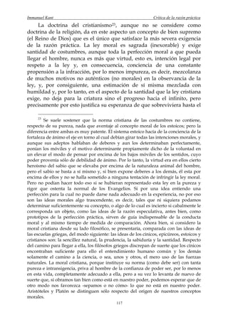Immanuel Kant                                                   Crítica de la razón práctica
     La doctrina del cristianismo 23 , aunque no se considere como
doctrina de la religión, da en este aspecto un concepto de bien supremo
(el Reino de Dios) que es el único que satisface la más severa exigencia
de la razón práctica. La ley moral es sagrada (inexorable) y exige
santidad de costumbres, aunque toda la perfección moral a que pueda
llegar el hombre, nunca es más que virtud, esto es, intención legal por
respeto a la ley y, en consecuencia, conciencia de una constante
propensión a la infracción, por lo menos impureza, es decir, mezcolanza
de muchos motivos no auténticos (no morales) en la observancia de la
ley, y, por consiguiente, una estimación de sí misma mezclada con
humildad y, por lo tanto, en el aspecto de la santidad que la ley cristiana
exige, no deja para la criatura sino el progreso hacia el infinito, pero
precisamente por esto justifica su esperanza de que sobreviviera hasta el

     23
         Se suele sostener que la norma cristiana de las costumbres no contiene,
respecto de su pureza, nada que aventaje al concepto moral de los estoicos; pero la
diferencia entre ambas es muy patente. El sistema estoico hacía de la conciencia de la
fortaleza de ánimo el eje en torno al cual debían girar todas las intenciones morales, y
aunque sus adeptos hablaban de deberes y aun los determinaban perfectamente,
ponían los móviles y el motivo determinante propiamente dicho de la voluntad en
un elevar el modo de pensar por encima de los bajos móviles de los sentidos, cuyo
poder provenía sólo de debilidad de ánimo. Por lo tanto, la virtud era en ellos cierto
heroísmo del sabio que se elevaba por encima de la naturaleza animal del hombre,
pero el sabio se basta a sí mismo y, si bien expone deberes a los demás, él esta por
encima de ellos y no se halla sometido a ninguna tentación de infringir la ley moral.
Pero no podían hacer todo eso si se hubieran representado esta ley en la pureza y
rigor que ostenta la normal de los Evangelios. Si por una idea entiendo una
perfección para la cual no puede darse nada adecuado en la experiencia, no por eso
son las ideas morales algo trascendente, es decir, tales que ni siquiera podamos
determinar suficientemente su concepto, o algo de lo cual es incierto si cabalmente le
corresponda un objeto, como las ideas de la razón especulativa, antes bien, como
prototipos de la perfección práctica, sirven de guía indispensable de la conducta
moral y al mismo tiempo de medida de comparación. Ahora bien, si considero la
moral cristiana desde su lado filosófico, se presentaría, comparada con las ideas de
las escuelas griegas, del modo siguiente: las ideas de los cínicos, epicúreos, estoicos y
cristianos son: la sencillez natural, la prudencia, la sabiduría y la santidad. Respecto
del camino para llegar a ella, los filósofos griegos discrepan de suerte que los cínicos
encontraban suficiente para ello el entendimiento humano común y los demás
solamente el camino a la ciencia, o sea, unos y otros, el mero uso de las fuerzas
naturales. La moral cristiana, porque instituye su norma (como debe ser) con tanta
pureza e intransigencia, priva al hombre de la confianza de poder ser, por lo menos
en esta vida, completamente adecuado a ella, pero a su vez lo levanta de nuevo de
suerte que, si obramos tan bien como está en nuestro poder, podemos esperar que de
otro modo nos favorezca -sepamos o no cómo- lo que no está en nuestro poder.
Aristóteles y Platón se distinguen sólo respecto del origen de nuestros conceptos
morales.
                                             117
 