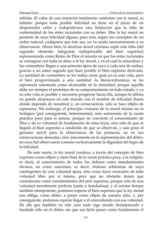 Immanuel Kant                                        Crítica de la razón práctica
infinito. El valor de una intención totalmente conforme con la moral, es
infinito: porque toda posible felicidad no tiene en el juicio de un
dispensador sabio y todopoderoso otra limitación que la falta de
conformidad de los entes racionales con su deber. Mas la ley moral no
promete de suyo felicidad alguna, pues ésta, según los conceptos de un
orden natural, cualquiera que éste sea, no va unida necesariamente a su
observancia. Ahora bien, la doctrina moral cristiana suple esta falta (del
segundo elemento integrante indispensable del bien supremo)
representando como Reino de Dios el mundo en que los entes racionales
se consagran con toda su alma a la ley moral, y en el cual la naturaleza y
las costumbres llegan a una armonía ajena de suyo a cada una de ambas,
gracias a un autor sagrado que hace posible el bien supremo derivado.
La santidad de costumbres se les indica como guía ya en esta vida, pero
el bien proporcionado a esta santidad -la bienaventuranza- se les
representa solamente como alcanzable en la eternidad; porque aquélla
debe ser siempre el prototipo de su comportamiento en todo estado, y ya
en esta vida es posible y necesario progresar hacia ella, aunque la última
no puede alcanzarse en este mundo con el nombre de felicidad (hasta
donde dependa de nosotros) y, en consecuencia, sólo se hace objeto de
esperanza. Sin embargo, el principio cristiano de la moral mismo no es
teológico (por consiguiente, heteronomía), sino autonomía de la razón
práctica pura para sí misma, porque no convierte el conocimiento de
Dios y de su voluntad de fundamento de estas leyes, sino sólo de que se
llegará al bien supremo a condición de que se observen, y aun pone el
genuino móvil para la observancia de las primeras, no en sus
consecuencias deseadas, sino únicamente en la representación del deber,
en cuya fiel observancia consiste exclusivamente la dignidad del logro de
la felicidad.
      De esta suerte, la ley moral conduce, a través del concepto de bien
supremo como objeto y meta final de la razón práctica pura, a la religión,
es decir, al conocimiento de todos los deberes como mandamientos
divinos, no como sanciones, es decir, órdenes arbitrarias de suyo
contingentes de una voluntad ajena, sino como leyes esenciales de toda
voluntad libre por sí misma, pero que no obstante tienen que
considerarse como mandamientos del ente supremo, porque sólo de una
voluntad moralmente perfecta (santa y bondadosa), y al mismo tiempo
también omnipotente, podemos esperar el bien supremo que la ley moral
nos obliga, como deber, a poner como objeto de nuestro afán, y, por
consiguiente, podemos esperar llegar a él coincidiendo con esa voluntad.
De ahí que también en este caso todo siga siendo desinteresado y
fundado sólo en el deber; sin que sea lícito poner como fundamento el
                                      118
 