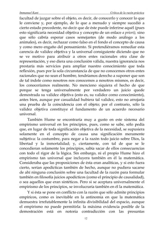 Immanuel Kant                                          Crítica de la razón práctica
facultad de juzgar sobre el objeto, es decir, de conocerlo y conocer lo que
le conviene y, por ejemplo, de lo que a menudo y siempre sucedió a
cierto estado precedente, no decir que de éste puede inferirse aquél (pues
esto significaría necesidad objetiva y concepto de un enlace a priori), sino
que sólo cabría esperar casos semejantes (de modo análogo a los
animales), es decir, rechazar como falso en el fondo el concepto de causa
y como mero engaño del pensamiento. Si pretendiéramos remediar esta
carencia de validez objetiva y la universal consiguiente diciendo que no
se ve motivo para atribuir a otros entes racionales otra clase de
representación, y eso diera una conclusión válida, nuestra ignorancia nos
prestaría más servicios para ampliar nuestro conocimiento que toda
reflexión, pues por la sola circunstancia de que no conocemos otros entes
racionales que no sean el hombre, tendríamos derecho a suponer que son
de tal índole como nosotros nos conocemos a nosotros mismos, es decir,
los conoceríamos realmente. No menciono siquiera el hecho de que
porque se tenga universalmente por verdadero un juicio quede
demostrada su validez objetiva (esto es, su validez como conocimiento),
antes bien, aunque por casualidad hubiera tal validez, esto no arrojaría
una prueba de la coincidencia con el objeto; por el contrario, sólo la
validez objetiva constituye el fundamento de un acuerdo necesario
universal.
     También Hume se encontraría muy a gusto en este sistema del
empirismo universal en los principios, pues, como se sabe, sólo pedía
que, en lugar de toda significación objetiva de la necesidad, se supusiera
solamente en el concepto de causa una significación meramente
subjetiva: la costumbre, para negar a la razón todo juicio sobre Dios, la
libertad y la inmortalidad; y, ciertamente, con tal de que se le
concedieran solamente los principios, sabía sacar de ellos consecuencias
con todo el rigor de la lógica. Sin embargo, ni el propio Hume hizo el
empirismo tan universal que incluyera también en él la matemática.
Consideraba que las proposiciones de ésta eran analíticas, y si esto fuera
cierto, serían apodícticas también de hecho, aunque no pudiera sacarse
de ahí ninguna conclusión sobre una facultad de la razón para formular
también en filosofía juicios apodícticos (como el principio de causalidad),
o sea aquellos que eran sintéticos. Pero si se aceptara universalmente el
empirismo de los principios, se involucraría también en él la matemática.
     Y si ésta se pone en conflicto con la razón que sólo admite principios
empíricos, como es inevitable en la antinomia en que la matemática
demuestra irrefutablemente la infinita divisibilidad del espacio, aunque
el empirismo no puede permitirla: la máxima evidencia posible de la
demostración está en notoria contradicción con las presuntas
                                       12
 