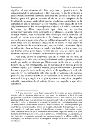 Immanuel Kant                                                 Crítica de la razón práctica
significa el conocimiento del bien supremo y, prácticamente, la
conformidad de la voluntad con el bien supremo, no puede atribuirse a
una sabiduría suprema autónoma una finalidad que sólo se funde en la
bondad, pues sólo puede pensarse el efecto de ésta (respecto de la
felicidad de los entes racionales) bajo las condiciones restrictivas de la
coincidencia con la santidad 24 de su voluntad como adecuado al bien
originario supremo. De ahí que quienes pusieron el fin de la creación en
la honra de Dios (suponiendo que ésta no se conciba
antropomórficamente como inclinación a ser alabado), sin duda hallaron
el mejor término, pues nada honra más a Dios que lo más estimable del
mundo: el respeto a su mandamiento, la observancia del deber sagrado
que su ley nos impone, si se añade su sublime disposición de coronar tan
bello orden con una felicidad adecuada. Si lo último lo hace digno de
amor (hablando a la manera humana), en virtud de lo primero es objeto
de adoración. Aun los hombres pueden sin duda granjearse amor por
sus buenas obras, pero nunca respeto por eso sólo, de suerte que la
máxima actividad del bien sólo los honra si se ejerce con dignidad.
      Pues bien, ahora se desprende que en el orden de los fines, el
hombre (y con él todo ente racional) es fin en sí, es decir, jamás puede ser
usado por nadie (ni siquiera por Dios) como medio sin ser al mismo
tiempo fin, y, por consiguiente, que la humanidad en nuestra persona
debe ser sagrada para nosotros mismos, porque el hombre es sujeto de la
ley moral y, por lo tanto, de lo sagrado en sí, de aquello por lo cual y de
acuerdo con lo cual también sólo algo puede ser calificado de sagrado,
pues esta ley moral se funda en la autonomía de su voluntad en tanto
voluntad libre que, según sus propias leyes universales, tiene que poder
coincidir necesariamente al mismo tiempo con aquello a que debe
someterse.


     24
         A este respecto, y para hacer cognoscible lo peculiar de estos conceptos,
añadiré sólo la siguiente observación: que, como se atribuyen a Dios diversas
propiedades cuya cualidad se encuentra también adecuada a las criaturas, con la sola
particularidad de que en el primer caso se encuentran elevadas al grado máximo, por
ejemplo, el poder, la sabiduría, la presencia, la bondad, etc., con las denominaciones
de omnipotencia, omnisciencia, ubicuidad, bondad infinita, etc., hay empero tres que
se atribuyen exclusivamente a Dios y sin ningún aditamento de magnitud, y las tres
son morales: él es el único santo, el único bienaventurado, el único sabio, porque
estos conceptos encierran ya la ausencia de restricciones. Según su orden, él es pues
también el santo legislador (y creador), el gobernante bondadoso (y conservador) y el
juez justo: tres propiedades que encierran todo cuanto convierte a Dios en objeto de
la religión, y de acuerdo con ellas se incorporan de suyo en la razón las perfecciones
metafísicas.
                                            120
 