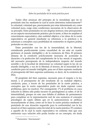 Immanuel Kant                                                Crítica de la razón práctica
                                             VI
                       Sobre los postulados de la razón práctica pura

     Todos ellos arrancan del principio de la moralidad, que no es
postulado sino ley mediante la cual la razón determina indirectamente 25
la voluntad, voluntad que, precisamente por estar determinada así, como
voluntad pura, exige estas condiciones necesarias de la observancia de
su precepto. Estos postulados no son dogmas teóricos; sino presupuestos
en un aspecto necesariamente práctico; por lo tanto, si bien no amplían el
conocimiento especulativo, dan realidad objetiva a las ideas de la razón
especulativa en general (mediante su referencia a lo práctico) y la
autorizan a conceptos cuya posibilidad de sostenerlos ni siquiera podría
pretender en otro caso.
     Estos postulados son los de la inmortalidad, de la libertad,
considerada positivamente (como causalidad de un ente en cuanto
pertenece al mundo inteligible) y de la existencia de Dios. El primero
dimana de la condición prácticamente necesaria de acomodar la
duración a la perfección del cumplimiento de la ley moral; el segundo,
del necesario presupuesto de la independencia respecto del mundo
sensible y de la facultad de determinar su voluntad según la ley de un
mundo inteligible, o sea de la libertad; el tercero, de la necesidad de la
condición para tal mundo inteligible, para ser el bien supremo mediante
el presupuesto del bien supremo autónomo, es decir, de la existencia de
Dios.
     El propósito del bien supremo, necesario para el respeto a la ley
moral, y el presupuesto de ahí resultante de su realidad objetiva,
conducen, pues, a través de los postulados de la razón práctica, a
conceptos que la razón especulativa pudo sin duda exponer como
problemas, pero no resolver. Por consiguiente: 1°) al problema en cuya
solución la última sólo podía incurrir en paralogismos (a saber, el de la
inmortalidad), porque en este caso faltaba el atributo de permanencia
para completar en la representación real de una sustancia el concepto
psicológico de sujeto último que en la autoconciencia se atribuye
necesariamente al alma, como así lo hace la razón práctica mediante el
postulado de una duración requerida para la conformidad con la ley
moral en el bien supremo como fin total de la razón práctica; 2°) conduce
a aquello de lo cual la razón especulativa no contenía más que una
antinomia cuya solución sólo podía fundar en un concepto, sin duda

     25
          Hartenstein: "directamente".

                                            121
 