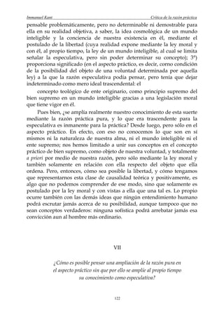 Immanuel Kant                                                  Crítica de la razón práctica
pensable problemáticamente, pero no determinable ni demostrable para
ella en su realidad objetiva, a saber, la idea cosmológica de un mundo
inteligible y la conciencia de nuestra existencia en él, mediante el
postulado de la libertad (cuya realidad expone mediante la ley moral y
con él, al propio tiempo, la ley de un mundo inteligible, al cual se limita
señalar la especulativa, pero sin poder determinar su concepto); 3°)
proporciona significado (en el aspecto práctico, es decir, corno condición
de la posibilidad del objeto de una voluntad determinada por aquella
ley) a la que la razón especulativa podía pensar, pero tenía que dejar
indeterminado como mero ideal trascendental: el
     concepto teológico de ente originario, como principio supremo del
bien supremo en un mundo inteligible gracias a una legislación moral
que tiene vigor en él.
     Pues bien, ¿se amplía realmente nuestro conocimiento de esta suerte
mediante la razón práctica pura, y lo que era trascendente para la
especulativa es inmanente para la práctica? Desde luego, pero sólo en el
aspecto práctico. En efecto, con eso no conocemos lo que son en sí
mismos ni la naturaleza de nuestra alma, ni el mundo inteligible ni el
ente supremo; nos hemos limitado a unir sus conceptos en el concepto
práctico de bien supremo, como objeto de nuestra voluntad, y totalmente
a priori por medio de nuestra razón, pero sólo mediante la ley moral y
también solamente en relación con ella respecto del objeto que ella
ordena. Pero, entonces, cómo sea posible la libertad, y cómo tengamos
que representarnos esta clase de causalidad teórica y positivamente, es
algo que no podemos comprender de ese modo, sino que solamente es
postulado por la ley moral y con vistas a ella que una tal es. Lo propio
ocurre también con las demás ideas que ningún entendimiento humano
podrá escrutar jamás acerca de su posibilidad, aunque tampoco que no
sean conceptos verdaderos: ninguna sofística podrá arrebatar jamás esa
convicción aun al hombre más ordinario.




                                             VII

                ¿Cómo es posible pensar una ampliación de la razón pura en
                el aspecto práctico sin que por ello se amplíe al propio tiempo
                             su conocimiento como especulativa?


                                              122
 