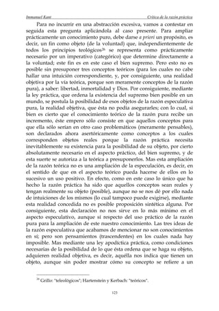 Immanuel Kant                                                      Crítica de la razón práctica
     Para no incurrir en una abstracción excesiva, vamos a contestar en
seguida esta pregunta aplicándola al caso presente. Para ampliar
prácticamente un conocimiento puro, debe darse a priori un propósito, es
decir, un fin como objeto (de la voluntad) que, independientemente de
todos los principios teológicos 26 se representa como prácticamente
necesario por un imperativo (categórico) que determine directamente a
la voluntad; este fin es en este caso el bien supremo. Pero esto no es
posible sin presuponer tres conceptos teóricos (para los cuales no cabe
hallar una intuición correspondiente, y, por consiguiente, una realidad
objetiva por la vía teórica, porque son meramente conceptos de la razón
pura), a saber: libertad, inmortalidad y Dios. Por consiguiente, mediante
la ley práctica, que ordena la existencia del supremo bien posible en un
mundo, se postula la posibilidad de esos objetos de la razón especulativa
pura, la realidad objetiva, que ésta no podía asegurarles; con lo cual, si
bien es cierto que el conocimiento teórico de la razón pura recibe un
incremento, éste empero sólo consiste en que aquellos conceptos para
que ella sólo serían en otro caso problemáticos (meramente pensables),
son declarados ahora asertóricamente como conceptos a los cuales
corresponden objetos reales porque la razón práctica necesita
inevitablemente su existencia para la posibilidad de su objeto, por cierto
absolutamente necesario en el aspecto práctico, del bien supremo, y de
esta suerte se autoriza a la teórica a presuponerlos. Mas esta ampliación
de la razón teórica no es una ampliación de la especulación, es decir, en
el sentido de que en el aspecto teórico pueda hacerse de ellos en lo
sucesivo un uso positivo. En efecto, como en este caso lo único que ha
hecho la razón práctica ha sido que aquellos conceptos sean reales y
tengan realmente su objeto (posible), aunque no se nos dé por ello nada
de intuiciones de los mismos (lo cual tampoco puede exigirse), mediante
esta realidad concedida no es posible proposición sintética alguna. Por
consiguiente, esta declaración no nos sirve en lo más mínimo en el
aspecto especulativo, aunque sí respecto del uso práctico de la razón
pura para la ampliación de este nuestro conocimiento. Las tres ideas de
la razón especulativa que acabamos de mencionar no son conocimientos
en sí; pero son pensamientos (trascendentes) en los cuales nada hay
imposible. Mas mediante una ley apodíctica práctica, como condiciones
necesarias de la posibilidad de lo que ésta ordena que se haga su objeto,
adquieren realidad objetiva, es decir, aquélla nos indica que tienen un
objeto, aunque sin poder mostrar cómo su concepto se refiere a un


     26
          Grillo: "teleológicos"; Hartenstein y Kerbach: "teóricos".

                                                123
 