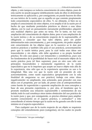 Immanuel Kant                                         Crítica de la razón práctica
objeto, y esto tampoco es todavía conocimiento de estos objetos, pues de
esta suerte no puede juzgarse sintéticamente nada de ellos ni determinar
teóricamente su aplicación y, por consiguiente, no puede hacerse de ellos
un uso teórico de la razón, que es aquello en que consiste propiamente
todo conocimiento especulativo de ellos. Y, no obstante, si bien no se
amplía el conocimiento de estos objetos, sí se amplía el de la razón por el
hecho de que mediante postulados prácticos se dieron a esas ideas
objetos, con lo cual un pensamiento meramente problemático adquirió
una realidad objetiva que antes no tenía. Por lo tanto, no fue una
ampliación del conocimiento de objetos datos, pero sí una ampliación de
la razón teórica y de su conocimiento respecto de lo suprasensible, al
obligársela a conceder que hay tales objetos, pero sin poder
determinarlos más concretamente, y, por consiguiente, sin poder ampliar
este conocimiento de los objetos (que en lo sucesivo se le dan por
motivos prácticos y también sólo para el uso práctico), acrecentamiento
pues que la razón teórica pura, para la cual todas esas ideas son
trascendentes y sin objeto, sólo debe agradecer a su propia facultad
práctica. En este caso pasan a ser inmanentes y constitutivas, pues son
los fundamentos de la posibilidad de hacer real el necesario objeto de la
razón práctica pura (el bien supremo), pues en otro caso sólo son
principios trascendentes y meramente regulativos de la razón
especulativa que no le imponen que acepte un nuevo objeto más allá de
la experiencia, sino sólo que en la experiencia aproxime su uso a la
integridad. Mas una vez que la razón esté en posesión de este
acrecentamiento, como razón especulativa (propiamente con la sola
finalidad de asegurarse su uso práctico) trabaja con estas ideas
negativamente: no ampliando, sino aclarando, para proceder con esas
ideas con el propósito, por un lado, de poner coto al antropomorfismo
como fuente de superstición o aparente ampliación de esos conceptos a
base de una presunta experiencia, y, por otra, al fanatismo que la
promete mediante una intuición suprasensible o sentimientos de esa
índole; todo lo cual constituye otros tantos obstáculos del uso práctico de
la razón pura y que, por consiguiente, es preciso eliminar para ampliar
nuestro conocimiento en el aspecto práctico, o contradice 27 a éste
concediendo al mismo tiempo que la razón no ha ganado con ello lo más
mínimo en el aspecto especulativo.
     Para cualquier uso de la razón respecto de un objeto se requieren
conceptos del entendimiento puro (categorías), sin los cuales no puede

     27
          Hartenstein: "sin que contradiga".

                                               124
 
