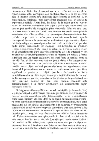 Immanuel Kant                                        Crítica de la razón práctica
pensarse un objeto. En el uso teórico de la razón, esto es, en el del
conocimiento, estos conceptos sólo pueden aplicarse si se les da como
base al mismo tiempo una intuición (que siempre es sensible) y, en
consecuencia, solamente para representar mediante ellos un objeto de
experiencia posible. Ahora bien, las ideas de la razón que no pueden
darse en ninguna experiencia son aquí aquello que tendríamos que
pensar por medio de categorías para conocerlo. Mas en este caso
tampoco tenemos que ver con el conocimiento teórico de los objetos de
estas ideas, sino sólo con el hecho de que tengan cabalmente objetos. Esta
realidad proporciona la razón pura, y en este caso lo único que le
corresponde hacer a la razón teórica es limitarse a pensar estos objetos
mediante categorías, lo cual puede hacerse perfectamente -como por otra
parte hemos demostrado con claridad— sin necesidad de intuición
(sensible ni suprasensible), porque las categorías tienen su sede y origen
en el entendimiento puro independientemente de toda intuición y con
anterioridad a ella, simplemente a título de facultad de pensar, y nunca
significan sino un objeto cualquiera, sea cual fuere la manera como se
nos dé. Pero si bien es cierto que no puede darse a las categorías un
objeto en la intuición, si se pretende aplicarlas a esas ideas, lo es en
cambio que tal objeto sea real; por consiguiente, la categoría como mera
forma del pensamiento no es vacua en este caso, sino que tiene
significado y, gracias a un objeto que la razón práctica le ofrece
indudablemente en el bien supremo, asegura suficientemente la realidad
de los conceptos que corresponden a los efectos de la posibilidad del
bien supremo, aunque sin dar lugar empero mediante este
acrecentamiento a la menor ampliación del conocimiento según
principios teóricos.
     Si luego estas ideas de Dios, un mundo inteligible (el Reino de Dios)
y la inmortalidad se determinan mediante predicados, que provienen de
nuestra propia naturaleza, esta determinación no debe considerarse
como sensibilización de esas ideas de la razón pura (antropomorfismo)
ni como conocimiento trascendente de objetos suprasensibles, pues estos
predicados no son sino el entendimiento y la voluntad y precisamente
considerados en tal relación recíproca como tiene que pensarse en la ley
moral, o sea solamente en la medida en que se haga de ellos un uso
práctico puro. Luego se hace abstracción de todo lo demás inherente
psicológicamente a estos conceptos, es decir, observando empíricamente
esta nuestra facultad en su ejercicio (por ejemplo, que el entendimiento
del hombre es discursivo y sus representaciones son, por consiguiente,
pensamientos, no intuiciones; que éstas se suceden unas a otras en el
tiempo; que su voluntad se halla supeditada siempre a una satisfacción
                                      125
 