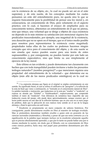 Immanuel Kant                                                           Crítica de la razón práctica
con la existencia de su objeto, etc., lo cual no puede ser así en el ente
supremo); y de esta suerte, de los conceptos mediante los cuales
pensamos un ente del entendimiento puro, no queda sino lo que se
requiere francamente para la posibilidad de pensar una ley moral y, en
consecuencia, un conocimiento de Dios, pero solamente en el aspecto
práctico; con lo cual, si hacemos el ensayo de ampliarlos para su
conocimiento teórico, obtenemos un entendimiento de él que no piensa,
sino que intuye, una voluntad que se dirige a objetos de cuya existencia
no depende en lo más mínimo su satisfacción (sin mencionar siquiera los
predicados trascendentales, por ejemplo, una magnitud de la existencia,
una duración que no se opere en el tiempo, que es el único medio posible
para nosotros para representarnos la existencia como magnitud):
propiedades todas ellas de las cuales no podemos hacernos ningún
concepto que sirva para el conocimiento del objeto, y de esta suerte se
nos enseña que nunca pueden usarse para una teoría de entes
suprasensibles y, por consiguiente, no pueden fundar por este lado un
conocimiento especulativo, sino que limita su uso simplemente al
ejercicio de la ley moral.
     Esto último es tan evidente y puede demostrarse tan claramente con
hechos que con toda tranquilidad pueden invitarse a todos los presuntos
teólogos naturales 28 (nombre peregrino) 29 a que mencionen siquiera una
propiedad -del entendimiento de la voluntad— que determine ese su
objeto (más allá de los meros predicados ontológicos) en la cual no

      28
         1 La expresión alemana que figura en el original se emplea corrientemente en este
sentido. Su significado literal, al cual se refiere el calificativo de "peregrino" y la reflexión de
la nota de Kant que viene a continuación, es "instruido en el conocimiento natural de Dios".
La palabra instruido o instrucción, que traducimos en la nota por "erudito" o "erudición", se
expresa en alemán por "Gelehrt" o "Gelehrsamkeit", respectivamente, que comprende
también el matiz de "erudición". Esta diferencia de semántica hace imposible dar una
traducción exacta del pasaje; sólo puede darse aproximadamente, aunque creemos que el
lector podrá nacerse así una idea de la reflexión kantiana -que en este caso no es mero juego
de palabras, dado que la aplicación de esos matices tiene sentido en el uso de la lengua
alemana, y Kant lo aprovecha con sutil ironía.
      29
         Erudición es propiamente un mero conjunto de saberes históricos. Por
consiguiente, puede denominarse erudito en Dios al maestro de teología revelada.
Mas si pretendiera denominar también erudito a quien está en posesión de las
ciencias racionales (matemática y filosofía), a pesar de que eso sería contrario ya a la
significación de la palabra (que siempre incluye en la erudición solamente aquello
que es preciso absolutamente aprender, y que por lo tanto no puede hallar uno por sí
mismo mediante la razón), sin duda que el filósofo, con su conocimiento de Dios
como ciencia positiva, haría muy mal papel para permitirse denominarse por ello
erudito.

                                                   126
 