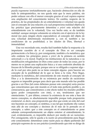 Immanuel Kant                                          Crítica de la razón práctica
pueda exponerse irrefutablemente que, haciendo abstracción en ella de
todo lo antropomórfico, no nos queda más que la mera palabra, sin
poder enlazar con ella el menor concepto gracias al cual cupiera esperar
una ampliación del conocimiento teórico. En cambio, respecto de lo
práctico, de las propiedades de un entendimiento o voluntad nos queda
aún el concepto de una relación a la cual proporciona realidad objetiva la
ley práctica (que precisamente determina a priori esta relación del
entendimiento con la voluntad). Una vez hecho esto, se da también
realidad -aunque siempre solamente en relación con el ejercicio de la ley
moral (no para ningún efecto especulativo)- al concepto del objeto de
una voluntad determinada moralmente y, con él, también a las
condiciones de su posibilidad, a los ideales de Dios, libertad e
inmortalidad.
     Una vez recordado esto, resulta fácil también hallar la respuesta a la
importante cuestión de si el concepto de Dios es un concepto
perteneciente a la física (y, por consiguiente, también a la metafísica, que
sólo contiene los principios puros a priori de la primera en sentido
universal) o a la moral. Explicar las instituciones de la naturaleza o su
modificación refugiándose en Dios como autor de todas las cosas, por lo
menos no es jamás una explicación física y sí una confesión absoluta de
fracaso de la filosofía propia: porque uno se ve obligado a suponer algo -
de lo cual por otra parte no se tiene concepto alguno- para hacerse un
concepto de la posibilidad de lo que se tiene a la vista. Pero llegar,
mediante la metafísica, del conocimiento de este mundo al concepto de
Dios y a la demostración de su existencia por medio de raciocinios
seguros es imposible porque para decir que este mundo sólo fue posible
gracias a un Dios (tal como debemos pensar este concepto) sería preciso
que conociéramos que este mundo es el todo más perfecto posible y, en
consecuencia, que conociéramos a este efecto todos los mundos posibles
(para poder compararlos con éste), o sea, tendríamos que ser
omniscientes. Y, por último, conocer la existencia de ese ente a base de
meros conceptos, es absolutamente imposible porque toda proposición
existencia!, es decir, una proposición que dice que existe un ente del cual
nos hacemos un concepto, es sintética, o sea tal que mediante ella vamos
más allá de ese concepto y decimos de él más de lo pensado en el
concepto, a saber: que a este concepto en el entendimiento se pone
además correspondientemente un objeto exterior al entendimiento, lo
cual, evidentemente, es imposible deducir por medio de un raciocinio.
Por consiguiente, sólo le queda a la razón un procedimiento para llegar
este conocimiento: determinar como razón pura su objeto partiendo del
principio supremo de su uso práctico (considerando que éste se dirige de
                                       127
 
