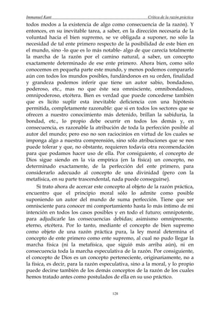 Immanuel Kant                                          Crítica de la razón práctica
todos modos a la existencia de algo como consecuencia de la razón). Y
entonces, en su inevitable tarea, a saber, en la dirección necesaria de la
voluntad hacia el bien supremo, se ve obligada a suponer, no sólo la
necesidad de tal ente primero respecto de la posibilidad de este bien en
el mundo, sino -lo que es lo más notable- algo de que carecía totalmente
la marcha de la razón por el camino natural, a saber, un concepto
exactamente determinado de ese ente primero. Ahora bien, como sólo
conocemos en pequeña parte este mundo, y menos podemos compararlo
aún con todos los mundos posibles, fundándonos en su orden, finalidad
y grandeza podemos inferir que tiene un autor sabio, bondadoso,
poderoso, etc., mas no que éste sea omnisciente, omnibondadoso,
omnipoderoso, etcétera. Bien es verdad que puede concederse también
que es lícito suplir esta inevitable deficiencia con una hipótesis
permitida, completamente razonable: que si en todos los sectores que se
ofrecen a nuestro conocimiento más detenido, brillan la sabiduría, la
bondad, etc., lo propio debe ocurrir en todos los demás y, en
consecuencia, es razonable la atribución de toda la perfección posible al
autor del mundo; pero eso no son raciocinios en virtud de los cuales se
imponga algo a nuestra comprensión, sino sólo atribuciones que se nos
puede tolerar y que, no obstante, requieren todavía otra recomendación
para que podamos hacer uso de ella. Por consiguiente, el concepto de
Dios sigue siendo en la vía empírica (en la física) un concepto, no
determinado exactamente, de la perfección del ente primero, para
considerarlo adecuado al concepto de una divinidad (pero con la
metafísica, en su parte trascendental, nada puede conseguirse).
      Si trato ahora de acercar este concepto al objeto de la razón práctica,
encuentro que el principio moral sólo lo admite como posible
suponiendo un autor del mundo de suma perfección. Tiene que ser
omnisciente para conocer mi comportamiento hasta lo más íntimo de mi
intención en todos los casos posibles y en todo el futuro; omnipotente,
para adjudicarle las consecuencias debidas; asimismo omnipresente,
eterno, etcétera. Por lo tanto, mediante el concepto de bien supremo
como objeto de una razón práctica pura, la ley moral determina el
concepto de ente primero como ente supremo, al cual no pudo llegar la
marcha física (ni la metafísica, que siguió más arriba aún), ni en
consecuencia toda la marcha especulativa de la razón. Por consiguiente,
el concepto de Dios es un concepto perteneciente, originariamente, no a
la física, es decir, para la razón especulativa, sino a la moral, y lo propio
puede decirse también de los demás conceptos de la razón de los cuales
hemos tratado antes como postulados de ella en su uso práctico.


                                       128
 
