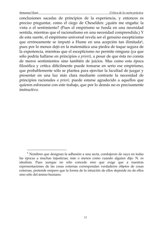 Immanuel Kant                                               Crítica de la razón práctica
conclusiones sacadas de principios de la experiencia, y entonces es
preciso preguntar, como el ciego de Cheselden: ¿quién me engaña: la
vista o el sentimiento? (Pues el empirismo se funda en una necesidad
sentida, mientras que el racionalismo en una necesidad comprendida.) Y
de esta suerte, el empirismo universal revela ser el genuino escepticismo
que erróneamente se imputó a Hume en una acepción tan ilimitada 6 ,
pues por lo menos dejó en la matemática una piedra de toque segura de
la experiencia, mientras que el escepticismo no permite ninguna (ya que
sólo podría hallarse en principios a priori), a pesar de que ésta no consta
de meros sentimientos sino también de juicios. Mas como esta época
filosófica y crítica difícilmente puede tomarse en serio ese empirismo,
que probablemente sólo se plantea para ejercitar la facultad de juzgar y
presentar en una luz más clara mediante contraste la necesidad de
principios racionales a priori, puede estarse agradecido a aquellos que
quieren esforzarse con este trabajo, que por lo demás no es precisamente
instructivo.




     6
       Nombres que designan la adhesión a una secta, condujeron de suyo en todas
las épocas a muchas injusticias; más o menos como cuando alguien dijo: N. es
idealista. Pues aunque no sólo concede sino que exige que a nuestras
representaciones de las cosas externas correspondan verdaderos objetos de cosas
externas, pretende empero que la forma de la intuición de ellos depende no de ellos
sino sólo del ánimo humano.




                                           13
 