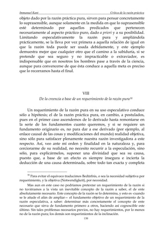 Immanuel Kant                                                 Crítica de la razón práctica
objeto dado por la razón práctica pura, sirven para pensar concretamente
lo suprasensible, aunque solamente en la medida en que lo suprasensible
esté determinado por aquellos predicados que pertenecen
necesariamente al aspecto práctico puro, dado a priori y a su posibilidad.
Limitando especulativamente la razón pura y ampliándola
prácticamente, se la lleva por vez primera a aquella relación de igual en
que la razón toda puede ser usada debidamente, y este ejemplo
demuestra mejor que cualquier otro que el camino a la sabiduría, si se
pretende que sea seguro y no impracticable o extraviador, es
indispensable que en nosotros los hombres pase a través de la ciencia,
aunque para convencerse de que ésta conduce a aquella meta es preciso
que lo recorramos hasta el final.




                                            VIII
                De la creencia a base de un requerimiento de la razón pura 30

     Un requerimiento de la razón pura en su uso especulativo conduce
sólo a hipótesis; el de la razón práctica pura, en cambio, a postulados,
pues en el primer caso ascendemos de lo derivado hasta remontarse en
la serie de los fundamentos cuanto queremos, y si se requiere un
fundamento originario es, no para dar a ese derivado (por ejemplo, al
enlace causal de las cosas y modificaciones del mundo) realidad objetiva,
sino sólo para satisfacer plenamente nuestra razón investigadora a este
respecto. Así, veo ante mí orden y finalidad en la naturaleza y, para
cerciorarme de su realidad, no necesito recurrir a la especulación, sino
sólo, para explicármelos, suponer una divinidad que sea su causa,
puesto que, a base de un efecto es siempre insegura e incierta la
deducción de una causa determinada, sobre todo tan exacta y completa


     30
        Para evitar el equívoco traducimos Bedürfnis, o sea la necesidad subjetiva por
requerimiento, y la objetiva (Notwendigkeit), por necesidad.
      Mas aun en este caso no podríamos pretextar un requerimiento de la razón si
no tuviéramos a la vista un inevitable concepto de la razón a saber, el de ente
absolutamente necesario. Este concepto de la razón se lo determina, y esto es -cuando
se le añade el afán de ampliar— el fundamento objetivo de un requerimiento de la
razón especulativa, a saber: determinar más concretamente el concepto de ente
necesario que sirva de fundamento primero a otros, haciendo así cognoscible este
último. Sin tales problemas necesarios previos, no hay requerimientos, por lo menos
no de la razón pura; los demás son requerimientos de la inclinación.
                                             130
 