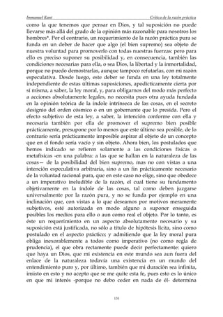 Immanuel Kant                                          Crítica de la razón práctica
como la que tenemos que pensar en Dios, y tal suposición no puede
llevarse más allá del grado de la opinión más razonable para nosotros los
hombres*. Por el contrario, un requerimiento de la razón práctica pura se
funda en un deber de hacer que algo (el bien supremo) sea objeto de
nuestra voluntad para promoverlo con todas nuestras fuerzas: pero para
ello es preciso suponer su posibilidad y, en consecuencia, también las
condiciones necesarias para ella, o sea Dios, la libertad y la inmortalidad,
porque no puedo demostrarlas, aunque tampoco refutarlas, con mi razón
especulativa. Desde luego, este deber se funda en una ley totalmente
independiente de estas últimas suposiciones, apodícticamente cierta por
sí misma, a saber, la ley moral, y, para obligarnos del modo más perfecto
a acciones absolutamente legales, no necesita pues otra ayuda fundada
en la opinión teórica de la índole intrínseca de las cosas, en el secreto
designio del orden cósmico o en un gobernante que lo presida. Pero el
efecto subjetivo de esta ley, a saber, la intención conforme con ella y
necesaria también por ella de promover el supremo bien posible
prácticamente, presupone por lo menos que este último sea posible, de lo
contrario sería prácticamente imposible aspirar al objeto de un concepto
que en el fondo sería vacío y sin objeto. Ahora bien, los postulados que
hemos indicado se refieren solamente a las condiciones físicas o
metafísicas -en una palabra: a las que se hallan en la naturaleza de las
cosas— de la posibilidad del bien supremo, mas no con vistas a una
intención especulativa arbitraria, sino a un fin prácticamente necesario
de la voluntad racional pura, que en este caso no elige, sino que obedece
a un imperativo ineludible de la razón, el cual tiene su fundamento
objetivamente en la índole de las cosas, tal como deben juzgarse
universalmente por la razón pura, y no se funda por ejemplo en una
inclinación que, con vistas a lo que deseamos por motivos meramente
subjetivos, esté autorizada en modo alguno a suponer enseguida
posibles los medios para ello o aun como real el objeto. Por lo tanto, es
éste un requerimiento en un aspecto absolutamente necesario y su
suposición está justificada, no sólo a título de hipótesis lícita, sino como
postulado en el aspecto práctico; y admitiendo que la ley moral pura
obliga inexorablemente a todos como imperativo (no como regla de
prudencia), el que obra rectamente puede decir perfectamente: quiero
que haya un Dios, que mi existencia en este mundo sea aun fuera del
enlace de la naturaleza todavía una existencia en un mundo del
entendimiento puro y, por último, también que mi duración sea infinita,
insisto en esto y no acepto que se me quite esta fe, pues esto es lo único
en que mi interés -porque no debo ceder en nada de él- determina


                                       131
 