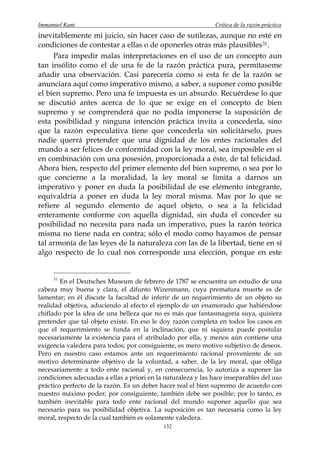 Immanuel Kant                                                  Crítica de la razón práctica
inevitablemente mi juicio, sin hacer caso de sutilezas, aunque no esté en
condiciones de contestar a ellas o de oponerles otras más plausibles 31 .
     Para impedir malas interpretaciones en el uso de un concepto aun
tan insólito como el de una fe de la razón práctica pura, permítaseme
añadir una observación. Casi parecería como si esta fe de la razón se
anunciara aquí como imperativo mismo, a saber, a suponer como posible
el bien supremo. Pero una fe impuesta es un absurdo. Recuérdese lo que
se discutió antes acerca de lo que se exige en el concepto de bien
supremo y se comprenderá que no podía imponerse la suposición de
esta posibilidad y ninguna intención práctica invita a concederla, sino
que la razón especulativa tiene que concederla sin solicitárselo, pues
nadie querrá pretender que una dignidad de los entes racionales del
mundo a ser felices de conformidad con la ley moral, sea imposible en sí
en combinación con una posesión, proporcionada a éste, de tal felicidad.
Ahora bien, respecto del primer elemento del bien supremo, o sea por lo
que concierne a la moralidad, la ley moral se limita a darnos un
imperativo y poner en duda la posibilidad de ese elemento integrante,
equivaldría a poner en duda la ley moral misma. Mas por lo que se
refiere al segundo elemento de aquel objeto, o sea a la felicidad
enteramente conforme con aquella dignidad, sin duda el conceder su
posibilidad no necesita para nada un imperativo, pues la razón teórica
misma no tiene nada en contra; sólo el modo como hayamos de pensar
tal armonía de las leyes de la naturaleza con las de la libertad, tiene en sí
algo respecto de lo cual nos corresponde una elección, porque en este


     31
        En el Deutsches Museum de febrero de 1787 se encuentra un estudio de una
cabeza muy buena y clara, el difunto Wizenmann, cuya prematura muerte es de
lamentar; en él discute la facultad de inferir de un requerimiento de un objeto su
realidad objetiva, aduciendo al efecto el ejemplo de un enamorado que habiéndose
chiflado por la idea de una belleza que no es más que fantasmagoría suya, quisiera
pretender que tal objeto existe. En eso le doy razón completa en todos los casos en
que el requerimiento se funda en la inclinación, que ni siquiera puede postular
necesariamente la existencia para el atribulado por ella, y menos aún contiene una
exigencia valedera para todos; por consiguiente, es mero motivo subjetivo de deseos.
Pero en nuestro caso estamos ante un requerimiento racional proveniente de un
motivo determinante objetivo de la voluntad, a saber, de la ley moral, que obliga
necesariamente a todo ente racional y, en consecuencia, lo autoriza a suponer las
condiciones adecuadas a ellas a priori en la naturaleza y las hace inseparables del uso
práctico perfecto de la razón. Es un deber hacer real el bien supremo de acuerdo con
nuestro máximo poder; por consiguiente, también debe ser posible; por lo tanto, es
también inevitable para todo ente racional del mundo suponer aquello que sea
necesario para su posibilidad objetiva. La suposición es tan necesaria como la ley
moral, respecto de la cual también es solamente valedera.
                                            132
 