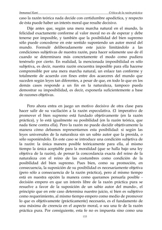 Immanuel Kant                                        Crítica de la razón práctica
caso la razón teórica nada decide con certidumbre apodíctica, y respecto
de ésta puede haber un interés moral que resulte decisivo.
      Dije antes que, según una mera marcha natural en el mundo, la
felicidad exactamente conforme al valor moral no es de esperar y debe
tenerse por imposible, y también que la posibilidad del bien supremo
sólo puede concederse en este sentido suponiendo un autor moral del
mundo. Formulé deliberadamente este juicio limitándolo a las
condiciones subjetivas de nuestra razón, para hacer solamente uso de él
cuando se determinara más concretamente el modo como pudiera
tenérselo por cierto. En realidad, la mencionada imposibilidad es sólo
subjetiva, es decir, nuestra razón encuentra imposible para ella hacerse
comprensible por una mera marcha natural, un enlace tan conforme y
totalmente de acuerdo con fines entre dos acaeceres del mundo que
suceden según leyes tan diferentes, a pesar de que, en todo lo que en los
demás casos responde a un fin en la naturaleza, tampoco pueda
demostrar su imposibilidad, es decir, exponerla suficientemente a base
de razones objetivas.

     Pero ahora entra en juego un motivo decisivo de otra clase para
hacer salir de su vacilación a la razón especulativa. £1 imperativo de
promover el bien supremo está fundado objetivamente (en la razón
práctica), y lo está igualmente su posibilidad (en la razón teórica, que
nada tiene contra ella). Pero la razón no puede decidir objetivamente la
manera cómo debamos representarnos esta posibilidad: si según las
leyes universales de la naturaleza sin un sabio autor que la presida, o
sólo suponiéndolo. En este caso se introduce una condición subjetiva de
la razón: la única manera posible teóricamente para ella, al mismo
tiempo la única aceptable para la moralidad (que se halla bajo una ley
objetiva de la razón), de pensar la concordancia exacta del reino de la
naturaleza con el reino de las costumbres como condición de la
posibilidad del bien supremo. Pues bien, como su promoción, en
consecuencia, la suposición de su posibilidad es necesariamente objetiva
(pero sólo a consecuencia de la razón práctica), pero al mismo tiempo
está en nuestra opción la manera como queramos pensarla posible -
decisión empero en que un interés libre de la razón práctica pura se
resuelve a favor de la suposición de un sabio autor del mundo-, el
principio que en este caso determina nuestro juicio, si bien es subjetivo
como requerimiento, al mismo tiempo empero como medio de promover
lo que es objetivamente (prácticamente) necesario, es el fundamento de
una máxima de creencia en el aspecto moral, o sea una fe de la razón
práctica pura. Por consiguiente, esta fe no es impuesta sino como una
                                     133
 
