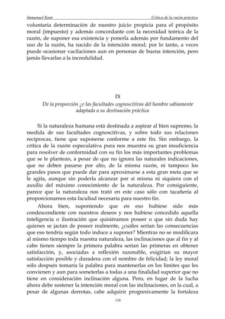 Immanuel Kant                                            Crítica de la razón práctica
voluntaria determinación de nuestro juicio propicia para el propósito
moral (impuesto) y además concordante con la necesidad teórica de la
razón, de suponer esa existencia y ponerla además por fundamento del
uso de la razón, ha nacido de la intención moral; por lo tanto, a veces
puede ocasionar vacilaciones aun en personas de buena intención, pero
jamás llevarlas a la incredulidad.




                                          IX
       De la proporción ¿e las facultades cognoscitivas del hombre sabiamente
                      adaptada a su destinación práctica

      Si la naturaleza humana está destinada a aspirar al bien supremo, la
medida de sus facultades cognoscitivas, y sobre todo sus relaciones
recíprocas, tiene que suponerse conforme a este fin. Sin embargo, la
crítica de la razón especulativa pura nos muestra su gran insuficiencia
para resolver de conformidad con su fin los más importantes problemas
que se le plantean, a pesar de que no ignora las naturales indicaciones,
que no deben pasarse por alto, de la misma razón, ni tampoco los
grandes pasos que puede dar para aproximarse a esta gran meta que se
le agita, aunque sin poderla alcanzar por sí misma ni siquiera con el
auxilio del máximo conocimiento de la naturaleza. Por consiguiente,
parece que la naturaleza nos trató en este caso sólo con tacañería al
proporcionarnos esta facultad necesaria para nuestro fin.
      Ahora bien, suponiendo que en eso hubiese sido más
condescendiente con nuestros deseos y nos hubiese concedido aquella
inteligencia o ilustración que quisiéramos poseer o que sin duda hay
quienes se jactan de poseer realmente, ¿cuáles serían las consecuencias
que eso tendría según todo induce a suponer? Mientras no se modificara
al mismo tiempo toda nuestra naturaleza, las inclinaciones que al fin y al
cabo tienen siempre la primera palabra serían las primeras en obtener
satisfacción, y, asociadas a reflexión razonable, exigirían su mayor
satisfacción posible y duradera con el nombre de felicidad; la ley moral
sólo después tomaría la palabra para mantenerlas en los límites que les
convienen y aun para someterlas a todas a una finalidad superior que no
tiene en consideración inclinación alguna. Pero, en lugar de la lucha
ahora debe sostener la intención moral con las inclinaciones, en la cual, a
pesar de algunas derrotas, cabe adquirir progresivamente la fortaleza
                                        134
 