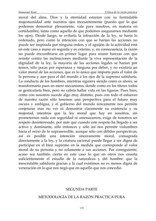 Immanuel Kant                                         Crítica de la razón práctica
moral del alma. Dios y la eternidad estarían con su formidable
majestuosidad ante nuestros ojos incesantemente (puesto que lo que
podemos demostrar plenamente, vale para nosotros, en materia en
certidumbre, tanto como aquello de que podemos asegurarnos mediante
los ojos). Desde luego, se evitaría la infracción de la ley, se haría lo
ordenado, pero como la intención con que se harían las acciones no
puede ser inspirada por ninguna orden, y el aguijón de la actividad está
en este caso a mano en seguida y es externo, y, en consecuencia, la razón
no puede encumbrarse en primer lugar para reunir fuerzas con que
resistir contra las inclinaciones mediante la viva representación de la
dignidad de la ley, la mayoría de las acciones legales se harían por
temor, sólo pocas por esperanza y ninguna por deber, y no existiría un
valor moral de las acciones, que es lo único que importa para el valor de
la persona y aun para el del mundo a los ojos de la suprema sabiduría.
La conducta de los hombres, mientras siguiera siendo como es ahora, se
transformaría pues en mero mecanismo, donde como en los títeres todos
se gesticularía bien, pero no cabría hallar vida en las figuras. Pues bien,
como con nosotros sucede algo muy distinto, pues con todo el esfuerzo
de nuestra razón sólo tenemos una perspectiva para el futuro muy
oscura y ambigua, y el gobierno del mundo únicamente nos permite
conjeturar mas no ver ni demostrar claramente su existencia y su
majestad, mientras que la ley moral que hay en nosotros, sin
prometernos nada con seguridad ni amenazarnos, exige de nosotros un
respeto desinteresado, por más que cuando este respeto ha llegado a ser
activo y dominante, sólo entonces y sólo así nos permite vislumbres
hacia el reino de lo suprasensible, aunque sólo con débiles perspectivas,
así es posible una intención sinceramente moral, consagrada
directamente a la ley, y la criatura racional puede llegar a ser digna de
participar en el bien supremo en la medida que corresponde al valor
moral de su persona y no solamente a sus acciones. Por consiguiente,
acaso sea también cierto en este caso lo que en otros nos enseña
suficientemente el estudio de la naturaleza y del hombre: que la
inescrutable sabiduría gracias a la cual existimos no es menos digna de
veneración en lo que nos negó que en aquello que nos concedió.




                             SEGUNDA PARTE

                METODOLOGÍA DE LA RAZÓN PRACTICA PURA

                                      135
 