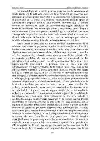 Immanuel Kant                                        Crítica de la razón práctica
      Por metodología de la razón práctica pura no puede entenderse el
modo (tanto en la reflexión como en la exposición) de proceder con
principios prácticos puros con vistas a su conocimiento científico, que es
lo único que en la teoría se denomina propiamente método (pues el
conocimiento popular necesita una manera, mientras que la ciencia
necesita un método, es decir, un procedimiento según principios de
razón, el único para que lo múltiple de un conocimiento pueda llegar a
ser un sistema). Antes bien, por esta metodología se entenderá la manera
como pueda proporcionarse a las leyes de la razón práctica pura acceso
al espíritu humano, influencia en su máxima, es decir, que pueda hacer
también subjetivamente práctica la razón objetivamente práctica.
      Pero si bien es claro que los únicos motivos determinantes de la
voluntad que hacen propiamente morales las máximas de la voluntad y
les dan valor moral, la representación directa de la ley y su observancia
objetivamente necesaria como deber, deben representarse como los
móviles propiamente dichos de las acciones, porque de lo contrario sólo
se lograría legalidad de las acciones, mas no moralidad de las
intenciones. Sin embargo, no       ha de aparecer tan claro, antes bien
completamente inverosímil        a primera vista a todos, que aun
subjetivamente esa representación de la virtud pura tenga más poder
sobre el ánimo humano y pueda constituir un móvil mucho más fuerte
aun para lograr esa legalidad de las acciones y provocar resoluciones
más enérgicas a preferir a toda otra consideración la ley por puro respeto
a ella, que lo que pueden lograr todas las seducciones provenientes de
ilusiones de placeres y de absolutamente todo cuanto cabe incluir en la
felicidad, o también que todas las amenazas de dolor y males. Sin
embargo, es realmente lo que ocurre, y si la naturaleza humana no fuese
de esta índole, ninguna clase de representación de la ley mediante
ambages y medios de recomendación produciría jamás la moralidad de
las intenciones. Todo sería mera hipocresía; la ley sería odiada o
desdeñada, aunque se observaría pensando en la ventaja propia. Podría
encontrarse en nuestras acciones la letra de la ley (legalidad), mas no su
espíritu en nuestras intenciones (moralidad), y como a pesar de todos
nuestros esfuerzos no podemos desprendernos totalmente de la razón,
tendríamos que aparecer inevitablemente a nuestros propios ojos como
hombres indignos, abyectos, a pesar de que tratáramos de mantenernos
indemnes de esta humillación por parte del tribunal interior
regocijándonos con placeres que una ley natural o divina, por nosotros
aceptada, se asociara por antojo nuestro con el aparato de su policía, que
sólo se regiría por lo que hace sin preocuparse por los motivos por los
cuales se haga. Bien es verdad que no puede discutirse que, para llevar
                                      136
 