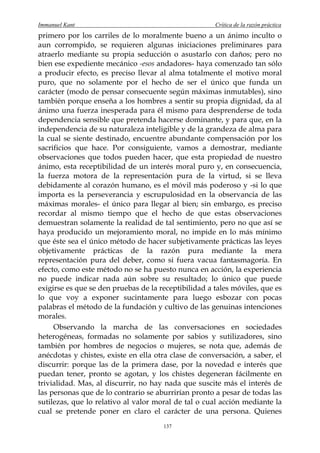 Immanuel Kant                                         Crítica de la razón práctica
primero por los carriles de lo moralmente bueno a un ánimo inculto o
aun corrompido, se requieren algunas iniciaciones preliminares para
atraerlo mediante su propia seducción o asustarlo con daños; pero no
bien ese expediente mecánico -esos andadores- haya comenzado tan sólo
a producir efecto, es preciso llevar al alma totalmente el motivo moral
puro, que no solamente por el hecho de ser el único que funda un
carácter (modo de pensar consecuente según máximas inmutables), sino
también porque enseña a los hombres a sentir su propia dignidad, da al
ánimo una fuerza inesperada para él mismo para desprenderse de toda
dependencia sensible que pretenda hacerse dominante, y para que, en la
independencia de su naturaleza inteligible y de la grandeza de alma para
la cual se siente destinado, encuentre abundante compensación por los
sacrificios que hace. Por consiguiente, vamos a demostrar, mediante
observaciones que todos pueden hacer, que esta propiedad de nuestro
ánimo, esta receptibilidad de un interés moral puro y, en consecuencia,
la fuerza motora de la representación pura de la virtud, si se lleva
debidamente al corazón humano, es el móvil más poderoso y -si lo que
importa es la perseverancia y escrupulosidad en la observancia de las
máximas morales- el único para llegar al bien; sin embargo, es preciso
recordar al mismo tiempo que el hecho de que estas observaciones
demuestran solamente la realidad de tal sentimiento, pero no que así se
haya producido un mejoramiento moral, no impide en lo más mínimo
que éste sea el único método de hacer subjetivamente prácticas las leyes
objetivamente prácticas de la razón pura mediante la mera
representación pura del deber, como si fuera vacua fantasmagoría. En
efecto, como este método no se ha puesto nunca en acción, la experiencia
no puede indicar nada aún sobre su resultado; lo único que puede
exigirse es que se den pruebas de la receptibilidad a tales móviles, que es
lo que voy a exponer sucintamente para luego esbozar con pocas
palabras el método de la fundación y cultivo de las genuinas intenciones
morales.
     Observando la marcha de las conversaciones en sociedades
heterogéneas, formadas no solamente por sabios y sutilizadores, sino
también por hombres de negocios o mujeres, se nota que, además de
anécdotas y chistes, existe en ella otra clase de conversación, a saber, el
discurrir: porque las de la primera dase, por la novedad e interés que
puedan tener, pronto se agotan, y los chistes degeneran fácilmente en
trivialidad. Mas, al discurrir, no hay nada que suscite más el interés de
las personas que de lo contrario se aburrirían pronto a pesar de todas las
sutilezas, que lo relativo al valor moral de tal o cual acción mediante la
cual se pretende poner en claro el carácter de una persona. Quienes
                                      137
 