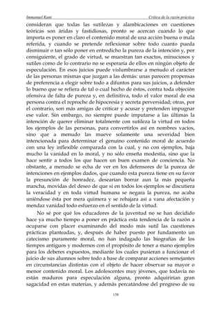 Immanuel Kant                                        Crítica de la razón práctica
consideran que todas las sutilezas y alambicaciones en cuestiones
teóricas son áridas y fastidiosas, pronto se acercan cuando lo que
importa es poner en claro el contenido moral de una acción buena o mala
referida, y cuando se pretende reflexionar sobre todo cuanto pueda
disminuir o tan sólo poner en entredicho la pureza de la intención y, por
consiguiente, el grado de virtud, se muestran tan exactos, minuciosos y
sutiles como de lo contrario no se esperaría de ellos en ningún objeto de
especulación. En esos juicios puede vislumbrarse a menudo el carácter
de las personas mismas que juzgan a las demás: unas parecen propensas
de preferencia a elegir sobre todo a difuntos para sus juicios, a defender
lo bueno que se refiera de tal o cual hecho de éstos, contra toda objeción
ofensiva de falta de pureza y, en definitiva, todo el valor moral de esa
persona contra el reproche de hipocresía y secreta perversidad; otras, por
el contrario, son más amigas de criticar y acusar y pretenden impugnar
ese valor. Sin embargo, no siempre puede imputarse a las últimas la
intención de querer eliminar totalmente con sutileza la virtud en todos
los ejemplos de las personas, para convertirlos así en nombres vacíos,
sino que a menudo las mueve solamente una severidad bien
intencionada para determinar el genuino contenido moral de acuerdo
con una ley inflexible comparada con la cual, y no con ejemplos, baja
mucho la vanidad en lo moral, y no sólo enseña modestia, sino que la
hace sentir a todos los que hacen un buen examen de conciencia. No
obstante, a menudo se echa de ver en los defensores de la pureza de
intenciones en ejemplos dados, que cuando esta pureza tiene en su favor
la presunción de honradez, desearían borrar aun la más pequeña
mancha, movidas del deseo de que si en todos los ejemplos se discutiera
la veracidad y en toda virtud humana se negara la pureza, no acaba
uniéndose ésta por mera quimera y se rebajara así a vana afectación y
mendaz vanidad todo esfuerzo en el sentido de la virtud.
     No sé por qué los educadores de la juventud no se han decidido
hace ya mucho tiempo a poner en práctica esta tendencia de la razón a
ocuparse con placer examinando del modo más sutil las cuestiones
prácticas planteadas, y, después de haber puesto por fundamento un
catecismo puramente moral, no han indagado las biografías de los
tiempos antiguos y modernos con el propósito de tener a mano ejemplos
para los deberes expuestos, mediante los cuales pusieran a funcionar el
juicio de sus alumnos sobre todo a base de comparar acciones semejantes
en circunstancias distintas con el objeto de hacer observar su mayor o
menor contenido moral. Los adolescentes muy jóvenes, que todavía no
están maduros para especulación alguna, pronto adquirirían gran
sagacidad en estas materias, y además percatándose del progreso de su
                                      138
 