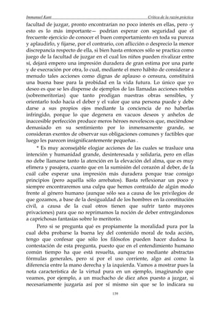 Immanuel Kant                                          Crítica de la razón práctica
facultad de juzgar, pronto encontrarían no poco interés en ellas, pero -y
esto es lo más importante— podrían esperar con seguridad que el
frecuente ejercicio de conocer el buen comportamiento en toda su pureza
y aplaudirlo, y fijarse, por el contrario, con aflicción o desprecio la menor
discrepancia respecto de ella, si bien hasta entonces sólo se practica como
juego de la facultad de juzgar en el cual los niños pueden rivalizar entre
sí, dejará empero una impresión duradera de gran estima por una parte
y de execración por otra, lo cual, mediante el mero hábito de considerar a
menudo tales acciones como dignas de aplauso o censura, constituirá
una buena base para la probidad en la vida futura. Lo único que yo
deseo es que se les dispense de ejemplos de las llamadas acciones nobles
(sobremeritorias) que tanto prodigan nuestras obras sensibles, y
orientarlo todo hacia el deber y el valor que una persona puede y debe
darse a sus propios ojos mediante la conciencia de no haberlas
infringido, porque lo que degenera en vacuos deseos y anhelos de
inaccesible perfección produce meros héroes novelescos que, meciéndose
demasiado en su sentimiento por lo inmensamente grande, se
consideran exentos de observar sus obligaciones comunes y factibles que
luego les parecen insignificantemente pequeñas .
      * Es muy aconsejable elogiar acciones de las cuales se trasluce una
intención y humanidad grande, desinteresada y solidaria, pero en ellas
no debe llamarse tanto la atención en la elevación del alma, que es muy
efímera y pasajera, cuanto que en la sumisión del corazón al deber, de la
cuál cabe esperar una impresión más duradera porque trae consigo
principios (pero aquélla sólo arrebatos). Basta reflexionar un poco y
siempre encontraremos una culpa que hemos contraído de algún modo
frente al género humano (aunque sólo sea a causa de los privilegios de
que gozamos, a base de la desigualdad de los hombres en la constitución
civil, a causa de la cual otros tienen que sufrir tanto mayores
privaciones) para que no reprimamos la noción de deber entregándonos
a caprichosas fantasías sobre lo meritorio.
      Pero si se pregunta qué es propiamente la moralidad pura por la
cual deba probarse la buena ley del contenido moral de toda acción,
tengo que confesar que sólo los filósofos pueden hacer dudosa la
contestación de esta pregunta, puesto que en el entendimiento humano
común tiempo ha que está resuelta, aunque no mediante abstractas
fórmulas generales, pero sí por el uso corriente, algo así como la
diferencia entre la mano derecha y la izquierda. Vamos a mostrar pues la
nota característica de la virtud pura en un ejemplo, imaginando que
veamos, por ejemplo, a un muchacho de diez años puesto a juzgar, si
necesariamente juzgaría así por sí mismo sin que se lo indicara su
                                       139
 