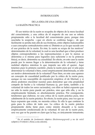 Immanuel Kant                                          Crítica de la razón práctica



                               INTRODUCCIÓN

                DE LA IDEA DE UNA CRITICA DE
     LA RAZÓN PRACTICA

     El uso teórico de la razón se ocupaba de objetos de la mera facultad
del conocimiento, y una crítica de él respecto de ese uso se refería
propiamente sólo a la facultad del conocimiento puro, porque ésta
suscitaba la sospecha —que en efecto se confirma luego— de que
fácilmente se perdía más allá de sus fronteras, entre objetos inalcanzables
o aun conceptos contradictorios entre sí. Distinto es ya lo que sucede con
el uso práctico de la razón. En éste, la razón se ocupa de los motivos 7
determinantes de la voluntad, la cual es una facultad que o bien produce
objetos correspondientes a las representaciones o por lo menos se
determina a sí misma para lograrlos (sea suficiente o no la potencia
física), es decir, determina su causalidad. En efecto, en este caso la razón
puede por lo menos llegar a la determinación de la voluntad y tiene
realidad objetiva mientras lo que importe sea sólo el querer. Aquí
tenemos pues la primera cuestión: ¿basta la razón pura por sí sola para
determinar la voluntad o bien, como empíricamente determinada, es sólo
un motivo determinante de la voluntad? Pues bien, en este caso aparece
un concepto de causalidad justificado por la crítica de la razón pura,
aunque no sea susceptible de exposición empírica: el de libertad; y si
ahora podemos encontrar razones para demostrar que esta propiedad
compete de hecho a la voluntad humana (y, por tanto, también a la
voluntad de todos los seres racionales), con ellos se habrá expuesto que
no sólo la razón pura puede ser práctica, sino que sólo ella, y no la
empíricamente limitada, es absolutamente práctica. Por consiguiente,
tendremos que elaborar, no una crítica de la razón práctica pura, sino
cabalmente de la razón práctica. En efecto, la razón pura, una vez que se
haya expuesto que existe, no necesita crítica. Es ella la que contiene la
guía para la crítica de todo uso. La crítica de la razón práctica
propiamente dicha tiene pues como misión disuadir a la razón
empíricamente condicionada de la voluntad. El uso de la razón pura,
una vez que se ha puesto en claro que la hay, es únicamente inmanente;

     7
        En el sentido de fundamento objetivo (Bestimmungsgrund) y no de móvil
subjetivo (Triebfeder). (Nota a esta edición).

                                        14
 