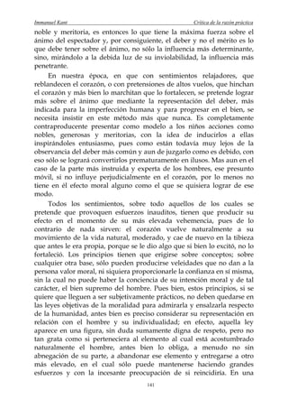 Immanuel Kant                                         Crítica de la razón práctica
noble y meritoria, es entonces lo que tiene la máxima fuerza sobre el
ánimo del espectador y, por consiguiente, el deber y no el mérito es lo
que debe tener sobre el ánimo, no sólo la influencia más determinante,
sino, mirándolo a la debida luz de su inviolabilidad, la influencia más
penetrante.
     En nuestra época, en que con sentimientos relajadores, que
reblandecen el corazón, o con pretensiones de altos vuelos, que hinchan
el corazón y más bien lo marchitan que lo fortalecen, se pretende lograr
más sobre el ánimo que mediante la representación del deber, más
indicada para la imperfección humana y para progresar en el bien, se
necesita insistir en este método más que nunca. Es completamente
contraproducente presentar como modelo a los niños acciones como
nobles, generosas y meritorias, con la idea de inducirlos a ellas
inspirándoles entusiasmo, pues como están todavía muy lejos de la
observancia del deber más común y aun de juzgarlo como es debido, con
eso sólo se logrará convertirlos prematuramente en ilusos. Mas aun en el
caso de la parte más instruida y experta de los hombres, ese presunto
móvil, si no influye perjudicialmente en el corazón, por lo menos no
tiene en él efecto moral alguno como el que se quisiera lograr de ese
modo.
     Todos los sentimientos, sobre todo aquellos de los cuales se
pretende que provoquen esfuerzos inauditos, tienen que producir su
efecto en el momento de su más elevada vehemencia, pues de lo
contrario de nada sirven: el corazón vuelve naturalmente a su
movimiento de la vida natural, moderado, y cae de nuevo en la tibieza
que antes le era propia, porque se le dio algo que si bien lo excitó, no lo
fortaleció. Los principios tienen que erigirse sobre conceptos; sobre
cualquier otra base, sólo pueden producirse veleidades que no dan a la
persona valor moral, ni siquiera proporcionarle la confianza en sí misma,
sin la cual no puede haber la conciencia de su intención moral y de tal
carácter, el bien supremo del hombre. Pues bien, estos principios, si se
quiere que lleguen a ser subjetivamente prácticos, no deben quedarse en
las leyes objetivas de la moralidad para admirarla y ensalzarla respecto
de la humanidad, antes bien es preciso considerar su representación en
relación con el hombre y su individualidad; en efecto, aquella ley
aparece en una figura, sin duda sumamente digna de respeto, pero no
tan grata como si perteneciera al elemento al cual está acostumbrado
naturalmente el hombre, antes bien lo obliga, a menudo no sin
abnegación de su parte, a abandonar ese elemento y entregarse a otro
más elevado, en el cual sólo puede mantenerse haciendo grandes
esfuerzos y con la incesante preocupación de si reincidiría. En una
                                      141
 