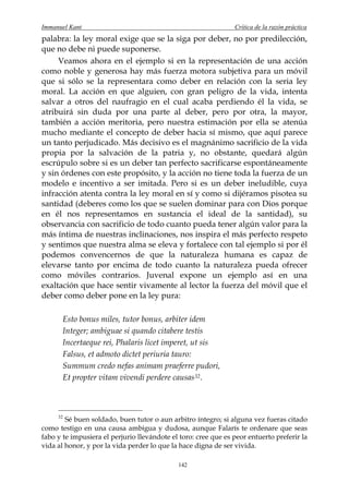 Immanuel Kant                                                   Crítica de la razón práctica
palabra: la ley moral exige que se la siga por deber, no por predilección,
que no debe ni puede suponerse.
     Veamos ahora en el ejemplo si en la representación de una acción
como noble y generosa hay más fuerza motora subjetiva para un móvil
que si sólo se la representara como deber en relación con la seria ley
moral. La acción en que alguien, con gran peligro de la vida, intenta
salvar a otros del naufragio en el cual acaba perdiendo él la vida, se
atribuirá sin duda por una parte al deber, pero por otra, la mayor,
también a acción meritoria, pero nuestra estimación por ella se atenúa
mucho mediante el concepto de deber hacia sí mismo, que aquí parece
un tanto perjudicado. Más decisivo es el magnánimo sacrificio de la vida
propia por la salvación de la patria y, no obstante, quedará algún
escrúpulo sobre si es un deber tan perfecto sacrificarse espontáneamente
y sin órdenes con este propósito, y la acción no tiene toda la fuerza de un
modelo e incentivo a ser imitada. Pero si es un deber ineludible, cuya
infracción atenta contra la ley moral en sí y como si dijéramos pisotea su
santidad (deberes como los que se suelen dominar para con Dios porque
en él nos representamos en sustancia el ideal de la santidad), su
observancia con sacrificio de todo cuanto pueda tener algún valor para la
más íntima de nuestras inclinaciones, nos inspira el más perfecto respeto
y sentimos que nuestra alma se eleva y fortalece con tal ejemplo si por él
podemos convencernos de que la naturaleza humana es capaz de
elevarse tanto por encima de todo cuanto la naturaleza pueda ofrecer
como móviles contrarios. Juvenal expone un ejemplo así en una
exaltación que hace sentir vivamente al lector la fuerza del móvil que el
deber como deber pone en la ley pura:

       Esto bonus miles, tutor bonus, arbiter idem
       Integer; ambiguae si quando citabere testis
       Incertaeque rei, Phalaris licet imperet, ut sis
       Falsus, et admoto dictet periuria tauro:
       Summum credo nefas animam praeferre pudori,
       Et propter vitam vivendi perdere causas 32 .



     32
        Sé buen soldado, buen tutor o aun arbitro íntegro; si alguna vez fueras citado
como testigo en una causa ambigua y dudosa, aunque Falarís te ordenare que seas
fabo y te impusiera el perjurio llevándote el toro: cree que es peor entuerto preferir la
vida al honor, y por la vida perder lo que la hace digna de ser vivida.

                                             142
 