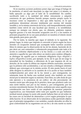 Immanuel Kant                                        Crítica de la razón práctica
     Si en nuestras acciones podemos poner algo que tenga el halago de
lo meritorio, el móvil está mezclado ya algo con amor a sí mismo, se
halla apoyado ya algo por el lado de la sensibilidad. En cambio,
sacrificarlo todo a la santidad del deber únicamente y adquirir
conciencia de que podemos hacerle porque nuestra propia razón lo
reconoce como su imperativo y dice que debe hacerse, es lo que
podríamos denominar elevarse totalmente por encima del mundo
sensible y, en la misma conciencia de la ley, está inseparablemente unido
también como móvil de una facultad que domina a la sensibilidad,
aunque no siempre con efecto, que, no obstante, podemos esperar
lograrlo gracias a la más frecuente ocupación con él y a los tanteos al
principio pequeños de su uso para producir en nosotros el interés moral
más grande, pero puro, por ella.
     Por lo tanto, la marcha que sigue el método es la siguiente. En
primer lugar, lo único que importa es convertir el juicio según las leyes
morales en ocupación natural que acompañe todas nuestras acciones
libres lo mismo que la observación de las de los demás, haciendo de él,
por decir así, una costumbre y robustecerlo preguntando ante todo si la
acción es conforme objetivamente a la ley moral, y a cuál; con ello la
atención a aquella ley que sólo ofrece un motivo para sentirse obligado,
se distingue de aquella que es realmente obligatoria (leges obligandi a
legibus obligantibus) (como, por ejemplo, la ley de lo que de mí exige la
necesidad de los hombres, a diferencia de lo que requiera de mí su
derecho, de las cuales la última me impone deberes esenciales, mientras
que la primera sólo accidentales), y así nos enseña a distinguir distintos
deberes que convergen en la misma acción. El otro punto hacia el cual
debe dirigirse la atención es la cuestión de si la acción se hace también
(subjetivamente) por amor de la ley moral y, por consiguiente, no
solamente tiene de hecho una rectitud moral, sino también un valor
moral por la intención según su máxima. Pues bien, no cabe duda de que
este ejercicio y la conciencia de un cultivo -de ella proveniente- de
nuestra razón que sólo juzga de lo práctico, tiene que producir cada vez
más cierto interés, aun por su ley misma y, por consiguiente, por las
acciones moralmente buenas. En efecto, acabamos por amar aquello cuya
consideración nos hace sentir el uso ampliado de nuestras potencias
cognoscitivas, uso fomentado sobre todo por aquello en que hallamos
rectitud moral; porque la razón sólo puede hallarse bien en tal orden de
las cosas con su facultad de determinar a priori según principios lo que
deba hacerse. Si un observador de la naturaleza acaba queriendo objetos
que al principio repugnaban a sus sentidos, cuando descubre en ellos la
gran conformidad de su organismo con un fin y de esta suerte su razón
                                      143
 