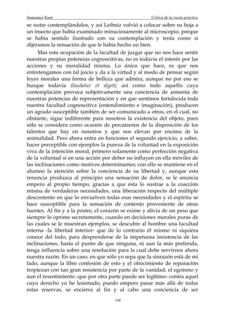 Immanuel Kant                                        Crítica de la razón práctica
se nutre contemplándolos, y así Leibniz volvió a colocar sobre su hoja a
un insecto que había examinado minuciosamente al microscopio, porque
se había sentido ilustrado con su contemplación y tenía como si
dijéramos la sensación de que le había hecho un bien.
     Mas esta ocupación de la facultad de juzgar que no nos hace sentir
nuestras propias potencias cognoscitivas, no es todavía el interés por las
acciones y su moralidad misma. Lo único que hace, es que nos
entretengamos con tal juicio y da a la virtud y al modo de pensar según
leyes morales una forma de belleza que admira, aunque no por eso se
busque todavía (laudatur et alget); así como todo aquello cuya
contemplación provoca subjetivamente una conciencia de armonía de
nuestras potencias de representación y en que sentimos fortalecida toda
nuestra facultad cognoscitiva (entendimiento e imaginación), producen
un agrado susceptible también de ser comunicado a otros, en el cual, no
obstante, sigue indiferente para nosotros la existencia del objeto, pues
sólo se considera como ocasión de percatarnos de la disposición de los
talentos que hay en nosotros y que nos elevan por encima de la
animalidad. Pero ahora entra en funciones el segundo ejercicio, a saber,
hacer perceptible con ejemplos la pureza de la voluntad en la exposición
viva de la intención moral, primero solamente como perfección negativa
de la voluntad si en una acción por deber no influyen en ella móviles de
las inclinaciones como motivos determinantes; con ello se mantiene en el
alumno la atención sobre la conciencia de su libertad y, aunque esta
renuncia produzca al principio una sensación de dolor, se le anuncia
empero al propio tiempo, gracias a que ésta lo sustrae a la coacción
misma de verdaderas necesidades, una liberación respecto del múltiple
descontento en que lo envuelven todas esas necesidades y el espíritu se
hace susceptible para la sensación de contento proveniente de otras
fuentes. Al fin y a la postre, el corazón se exime y alivia de un peso que
siempre lo oprime secretamente, cuando en decisiones morales puras de
las cuales se le muestran ejemplos, se descubre al hombre una facultad
interna -la libertad interior- que de lo contrario él mismo ni siquiera
conoce del todo, para desprenderse de la impetuosa insistencia de las
inclinaciones, hasta el punto de que ninguna, ni aun la más preferida,
tenga influencia sobre una resolución para la cual debe servirnos ahora
nuestra razón. En un caso, en que sólo yo sepa que la sinrazón está de mi
lado, aunque la libre confesión de esto y el ofrecimiento de reparación
tropiezan con tan gran resistencia por parte de la vanidad, el egoísmo y
aun el resentimiento -que por otra parte puede ser legítimo- contra aquel
cuyo derecho yo he lesionado, puedo empero pasar más allá de todas
estas reservas, se encierra al fin y al cabo una conciencia de ser
                                      144
 
