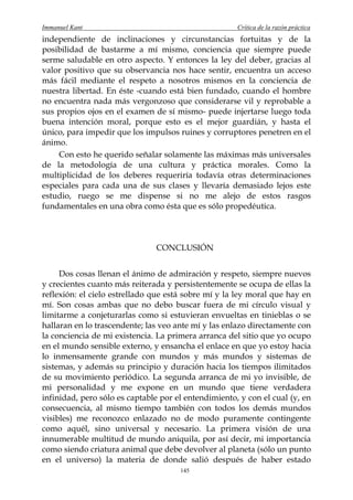 Immanuel Kant                                         Crítica de la razón práctica
independiente de inclinaciones y circunstancias fortuitas y de la
posibilidad de bastarme a mí mismo, conciencia que siempre puede
serme saludable en otro aspecto. Y entonces la ley del deber, gracias al
valor positivo que su observancia nos hace sentir, encuentra un acceso
más fácil mediante el respeto a nosotros mismos en la conciencia de
nuestra libertad. En éste -cuando está bien fundado, cuando el hombre
no encuentra nada más vergonzoso que considerarse vil y reprobable a
sus propios ojos en el examen de sí mismo- puede injertarse luego toda
buena intención moral, porque esto es el mejor guardián, y hasta el
único, para impedir que los impulsos ruines y corruptores penetren en el
ánimo.
    Con esto he querido señalar solamente las máximas más universales
de la metodología de una cultura y práctica morales. Como la
multiplicidad de los deberes requeriría todavía otras determinaciones
especiales para cada una de sus clases y llevaría demasiado lejos este
estudio, ruego se me dispense si no me alejo de estos rasgos
fundamentales en una obra como ésta que es sólo propedéutica.




                               CONCLUSIÓN


     Dos cosas llenan el ánimo de admiración y respeto, siempre nuevos
y crecientes cuanto más reiterada y persistentemente se ocupa de ellas la
reflexión: el cielo estrellado que está sobre mí y la ley moral que hay en
mí. Son cosas ambas que no debo buscar fuera de mi círculo visual y
limitarme a conjeturarlas como si estuvieran envueltas en tinieblas o se
hallaran en lo trascendente; las veo ante mí y las enlazo directamente con
la conciencia de mi existencia. La primera arranca del sitio que yo ocupo
en el mundo sensible externo, y ensancha el enlace en que yo estoy hacia
lo inmensamente grande con mundos y más mundos y sistemas de
sistemas, y además su principio y duración hacia los tiempos ilimitados
de su movimiento periódico. La segunda arranca de mi yo invisible, de
mi personalidad y me expone en un mundo que tiene verdadera
infinidad, pero sólo es captable por el entendimiento, y con el cual (y, en
consecuencia, al mismo tiempo también con todos los demás mundos
visibles) me reconozco enlazado no de modo puramente contingente
como aquél, sino universal y necesario. La primera visión de una
innumerable multitud de mundo aniquila, por así decir, mi importancia
como siendo criatura animal que debe devolver al planeta (sólo un punto
en el universo) la materia de donde salió después de haber estado
                                      145
 