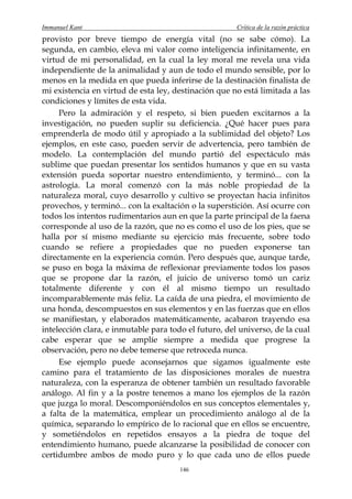 Immanuel Kant                                          Crítica de la razón práctica
provisto por breve tiempo de energía vital (no se sabe cómo). La
segunda, en cambio, eleva mi valor como inteligencia infinitamente, en
virtud de mi personalidad, en la cual la ley moral me revela una vida
independiente de la animalidad y aun de todo el mundo sensible, por lo
menos en la medida en que pueda inferirse de la destinación finalista de
mi existencia en virtud de esta ley, destinación que no está limitada a las
condiciones y límites de esta vida.
     Pero la admiración y el respeto, si bien pueden excitarnos a la
investigación, no pueden suplir su deficiencia. ¿Qué hacer pues para
emprenderla de modo útil y apropiado a la sublimidad del objeto? Los
ejemplos, en este caso, pueden servir de advertencia, pero también de
modelo. La contemplación del mundo partió del espectáculo más
sublime que puedan presentar los sentidos humanos y que en su vasta
extensión pueda soportar nuestro entendimiento, y terminó... con la
astrología. La moral comenzó con la más noble propiedad de la
naturaleza moral, cuyo desarrollo y cultivo se proyectan hacia infinitos
provechos, y terminó... con la exaltación o la superstición. Así ocurre con
todos los intentos rudimentarios aun en que la parte principal de la faena
corresponde al uso de la razón, que no es como el uso de los pies, que se
halla por sí mismo mediante su ejercicio más frecuente, sobre todo
cuando se refiere a propiedades que no pueden exponerse tan
directamente en la experiencia común. Pero después que, aunque tarde,
se puso en boga la máxima de reflexionar previamente todos los pasos
que se propone dar la razón, el juicio de universo tomó un cariz
totalmente diferente y con él al mismo tiempo un resultado
incomparablemente más feliz. La caída de una piedra, el movimiento de
una honda, descompuestos en sus elementos y en las fuerzas que en ellos
se manifiestan, y elaborados matemáticamente, acabaron trayendo esa
intelección clara, e inmutable para todo el futuro, del universo, de la cual
cabe esperar que se amplíe siempre a medida que progrese la
observación, pero no debe temerse que retroceda nunca.
     Ese ejemplo puede aconsejarnos que sigamos igualmente este
camino para el tratamiento de las disposiciones morales de nuestra
naturaleza, con la esperanza de obtener también un resultado favorable
análogo. Al fin y a la postre tenemos a mano los ejemplos de la razón
que juzga lo moral. Descomponiéndolos en sus conceptos elementales y,
a falta de la matemática, emplear un procedimiento análogo al de la
química, separando lo empírico de lo racional que en ellos se encuentre,
y sometiéndolos en repetidos ensayos a la piedra de toque del
entendimiento humano, puede alcanzarse la posibilidad de conocer con
certidumbre ambos de modo puro y lo que cada uno de ellos puede
                                       146
 