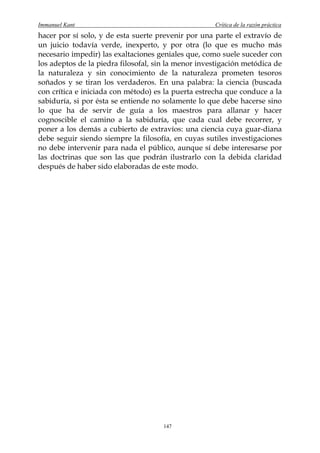 Immanuel Kant                                        Crítica de la razón práctica
hacer por sí solo, y de esta suerte prevenir por una parte el extravío de
un juicio todavía verde, inexperto, y por otra (lo que es mucho más
necesario impedir) las exaltaciones geniales que, como suele suceder con
los adeptos de la piedra filosofal, sin la menor investigación metódica de
la naturaleza y sin conocimiento de la naturaleza prometen tesoros
soñados y se tiran los verdaderos. En una palabra: la ciencia (buscada
con crítica e iniciada con método) es la puerta estrecha que conduce a la
sabiduría, si por ésta se entiende no solamente lo que debe hacerse sino
lo que ha de servir de guía a los maestros para allanar y hacer
cognoscible el camino a la sabiduría, que cada cual debe recorrer, y
poner a los demás a cubierto de extravíos: una ciencia cuya guar-diana
debe seguir siendo siempre la filosofía, en cuyas sutiles investigaciones
no debe intervenir para nada el público, aunque sí debe interesarse por
las doctrinas que son las que podrán ilustrarlo con la debida claridad
después de haber sido elaboradas de este modo.




                                      147
 