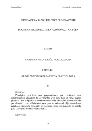 Immanuel Kant                                        Crítica de la razón práctica




            CRITICA DE LA RAZÓN PRACTICA PRIMERA PARTE



        DOCTRINA ELEMENTAL DE LA RAZÓN PRACTICA PURA




                                  LIBRO I




                ANALÍTICA DE LA RAZÓN PRACTICA PURA



                                CAPITULO I

            DE LOS PRINCIPIOS DE LA RAZÓN PRACTICA PURA



                                     §1

    Definición
    Principios prácticos son proposiciones que contienen una
determinación universal de la voluntad que tiene bajo sí varias reglas
prácticas. Son subjetivas o máximas cuando la condición es considerada
por el sujeto como válida solamente para su voluntad; objetivos o leyes
prácticas, cuando la condición se reconoce como objetiva, esto es, válida
para la voluntad de todo ser racional.

     Observación


                                     16
 