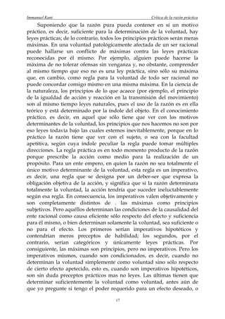 Immanuel Kant                                          Crítica de la razón práctica
     Suponiendo que la razón pura pueda contener en sí un motivo
práctico, es decir, suficiente para la determinación de la voluntad, hay
leyes prácticas; de lo contrario, todos los principios prácticos serán meras
máximas. En una voluntad patológicamente afectada de un ser racional
puede hallarse un conflicto de máximas contra las leyes prácticas
reconocidas por él mismo. Por ejemplo, alguien puede hacerse la
máxima de no tolerar ofensas sin venganza y, no obstante, comprender
al mismo tiempo que eso no es una ley práctica, sino sólo su máxima
que, en cambio, como regla para la voluntad de todo ser racional no
puede concordar consigo mismo en una misma máxima. En la ciencia de
la naturaleza, los principios de lo que acaece (por ejemplo, el principio
de la igualdad de acción y reacción en la transmisión del movimiento)
son al mismo tiempo leyes naturales, pues el uso de la razón es en ella
teórico y está determinado por la índole del objeto. En el conocimiento
práctico, es decir, en aquel que sólo tiene que ver con los motivos
determinantes de la voluntad, los principios que nos hacemos no son por
eso leyes todavía bajo las cuales estemos inevitablemente, porque en lo
práctico la razón tiene que ver con el sujeto, o sea con la facultad
apetitiva, según cuya índole peculiar la regla puede tomar múltiples
direcciones. La regla práctica es en todo momento producto de la razón
porque prescribe la acción como medio para la realización de un
propósito. Para un ente empero, en quien la razón no sea totalmente el
único motivo determinante de la voluntad, esta regla es un imperativo,
es decir, una regla que se designa por un deber-ser que expresa la
obligación objetiva de la acción, y significa que si la razón determinara
totalmente la voluntad, la acción tendría que suceder ineluctablemente
según esa regla. En consecuencia, los imperativos valen objetivamente y
son completamente distintos de . las máximas como principios
subjetivos. Pero aquéllos determinan las condiciones de la causalidad del
ente racional como causa eficiente sólo respecto del efecto y suficiencia
para él mismo, o bien determinan solamente la voluntad, sea suficiente o
no para el efecto. Los primeros serían imperativos hipotéticos y
contendrían meros preceptos de habilidad; los segundos, por el
contrario, serían categóricos y únicamente leyes prácticas. Por
consiguiente, las máximas son principios, pero no imperativos. Pero los
imperativos mismos, cuando son condicionados, es decir, cuando no
determinan la voluntad simplemente como voluntad sino sólo respecto
de cierto efecto apetecido, esto es, cuando son imperativos hipotéticos,
son sin duda preceptos prácticos mas no leyes. Las últimas tienen que
determinar suficientemente la voluntad como voluntad, antes aún de
que yo pregunte si tengo el poder requerido para un efecto deseado, o

                                       17
 