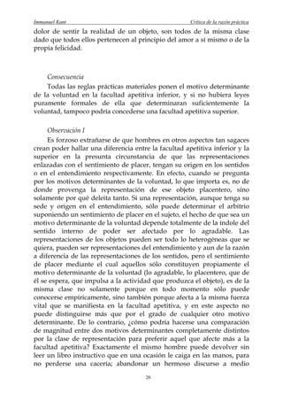 Immanuel Kant                                         Crítica de la razón práctica
dolor de sentir la realidad de un objeto, son todos de la misma clase
dado que todos ellos pertenecen al principio del amor a sí mismo o de la
propia felicidad.



    Consecuencia
    Todas las reglas prácticas materiales ponen el motivo determinante
de la voluntad en la facultad apetitiva inferior, y si no hubiera leyes
puramente formales de ella que determinaran suficientemente la
voluntad, tampoco podría concederse una facultad apetitiva superior.

     Observación I
     Es forzoso extrañarse de que hombres en otros aspectos tan sagaces
crean poder hallar una diferencia entre la facultad apetitiva inferior y la
superior en la presunta circunstancia de que las representaciones
enlazadas con el sentimiento de placer, tengan su origen en los sentidos
o en el entendimiento respectivamente. En efecto, cuando se pregunta
por los motivos determinantes de la voluntad, lo que importa es, no de
donde provenga la representación de ese objeto placentero, sino
solamente por qué deleita tanto. Si una representación, aunque tenga su
sede y origen en el entendimiento, sólo puede determinar el arbitrio
suponiendo un sentimiento de placer en el sujeto, el hecho de que sea un
motivo determinante de la voluntad depende totalmente de la índole del
sentido interno de poder ser afectado por lo agradable. Las
representaciones de los objetos pueden ser todo lo heterogéneas que se
quiera, pueden ser representaciones del entendimiento y aun de la razón
a diferencia de las representaciones de los sentidos, pero el sentimiento
de placer mediante el cual aquellos sólo constituyen propiamente el
motivo determinante de la voluntad (lo agradable, lo placentero, que de
él se espera, que impulsa a la actividad que produzca el objeto), es de la
misma clase no solamente porque en todo momento sólo puede
conocerse empíricamente, sino también porque afecta a la misma fuerza
vital que se manifiesta en la facultad apetitiva, y en este aspecto no
puede distinguirse más que por el grado de cualquier otro motivo
determinante. De lo contrario, ¿cómo podría hacerse una comparación
de magnitud entre dos motivos determinantes completamente distintos
por la clase de representación para preferir aquel que afecte más a la
facultad apetitiva? Exactamente el mismo hombre puede devolver sin
leer un libro instructivo que en una ocasión le caiga en las manos, para
no perderse una cacería; abandonar un hermoso discurso a medio
                                       20
 