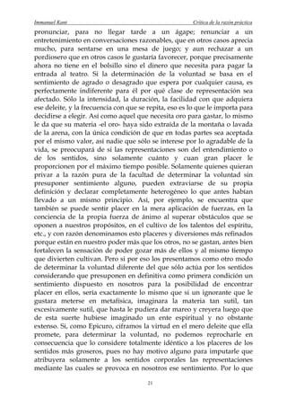 Immanuel Kant                                          Crítica de la razón práctica
pronunciar, para no llegar tarde a un ágape; renunciar a un
entretenimiento en conversaciones razonables, que en otros casos aprecia
mucho, para sentarse en una mesa de juego; y aun rechazar a un
pordiosero que en otros casos le gustaría favorecer, porque precisamente
ahora no tiene en el bolsillo sino el dinero que necesita para pagar la
entrada al teatro. Si la determinación de la voluntad se basa en el
sentimiento de agrado o desagrado que espera por cualquier causa, es
perfectamente indiferente para él por qué clase de representación sea
afectado. Sólo la intensidad, la duración, la facilidad con que adquiera
ese deleite, y la frecuencia con que se repita, eso es lo que le importa para
decidirse a elegir. Así como aquel que necesita oro para gastar, lo mismo
le da que su materia -el oro- haya sido extraída de la montaña o lavada
de la arena, con la única condición de que en todas partes sea aceptada
por el mismo valor, así nadie que sólo se interese por lo agradable de la
vida, se preocupará de si las representaciones son del entendimiento o
de los sentidos, sino solamente cuánto y cuan gran placer le
proporcionen por el máximo tiempo posible. Solamente quienes quieran
privar a la razón pura de la facultad de determinar la voluntad sin
presuponer sentimiento alguno, pueden extraviarse de su propia
definición y declarar completamente heterogéneo lo que antes habían
llevado a un mismo principio. Así, por ejemplo, se encuentra que
también se puede sentir placer en la mera aplicación de fuerzas, en la
conciencia de la propia fuerza de ánimo al superar obstáculos que se
oponen a nuestros propósitos, en el cultivo de los talentos del espíritu,
etc., y con razón denominamos esto placeres y diversiones más refinados
porque están en nuestro poder más que los otros, no se gastan, antes bien
fortalecen la sensación de poder gozar más de ellos y al mismo tiempo
que divierten cultivan. Pero si por eso los presentamos como otro modo
de determinar la voluntad diferente del que sólo actúa por los sentidos
considerando que presuponen en definitiva como primera condición un
sentimiento dispuesto en nosotros para la posibilidad de encontrar
placer en ellos, sería exactamente lo mismo que si un ignorante que le
gustara meterse en metafísica, imaginara la materia tan sutil, tan
excesivamente sutil, que hasta le pudiera dar mareo y creyera luego que
de esta suerte hubiese imaginado un ente espiritual y no obstante
extenso. Si, como Epicuro, ciframos la virtud en el mero deleite que ella
promete, para determinar la voluntad, no podemos reprocharle en
consecuencia que lo considere totalmente idéntico a los placeres de los
sentidos más groseros, pues no hay motivo alguno para imputarle que
atribuyera solamente a los sentidos corporales las representaciones
mediante las cuales se provoca en nosotros ese sentimiento. Por lo que

                                        21
 