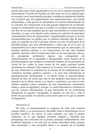 Immanuel Kant                                         Crítica de la razón práctica
puede adivinarse, buscó igualmente en el uso de la superior facultad del
conocimiento la fuente de muchos de ellos; pero eso no le impidió que,
de acuerdo con el mencionado principio, considerara totalmente idéntico
aun el placer que nos proporcionan esas representaciones, aun siendo
intelectuales, y sólo gracias al cual podían ser motivos determinantes de
la voluntad. Ser consecuente es la más grande obligación de un filósofo,
aunque es sumamente raro que se cumpla. Las antiguas escuelas griegas
nos dan de eso más ejemplos que los que encontramos en nuestra época
sincrética, en que se ha ideado cierto sistema de coalición de principios
contradictorios lleno de insinceridad y superficialidad, porque es el más
recomendable para un público que se satisface sabiendo algo de todo y
nada en conjunto, lo cual le permite meterse en todo. El principio de la
felicidad propia, por más entendimiento y razón que en él se use, no
comprendería en sí otros motivos determinantes que los adecuados a la
facultad apetitiva inferior, y, en consecuencia, no hay otra facultad
apetitiva superior o bien la razón pura debe ser de suyo práctica, esto es,
sin    presuponer      sentimiento     alguno,   por   consiguiente     sin
representaciones de lo agradable o desagradable, como materia de la
facultad apetitiva que siempre es condición empírica de los principios en
virtud de los cuales la mera forma de las reglas prácticas puede
determinar la voluntad. Sólo entonces es la razón, en la medida en que
de suyo determine la voluntad (no al servicio de las inclinaciones), una
verdadera facultad apetitiva superior a la cual está subordinada la
patológicamente determinable y, en efecto, hasta es específicamente
distinta de ésta, de suerte que aún la más pequeña mezcolanza de los
impulsos de la última atenta a su fuerza y excelencia, así como lo más
mínimo empírico como condición de una demostración matemática,
rebaja y anula su dignidad y energía. La razón determina la voluntad en
una ley práctica directamente, no por intermedio de un sentimiento
interpuesto de agrado o desagrado, ni siquiera en esta ley, y sólo el
hecho de que pueda ser práctica como razón pura es lo que le permite
ser legislativa.

     Observación II
     Ser feliz, es necesariamente la exigencia de todo ente racional
aunque finito y, en consecuencia, inevitable motivo determinante de su
facultad apetitiva. En efecto, el estar contento con toda la propia
existencia, no es que digamos posesión original y felicidad que
presuponga una conciencia de la propia autarquía independiente, sino
problema impuesto a ese ente por su misma naturaleza finita, porque
está necesitado; y esta necesidad afecta a la materia de la facultad
                                       22
 