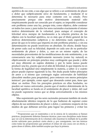Immanuel Kant                                                Crítica de la razón práctica
apetitiva de ese ente, o sea algo que se refiere a un sentimiento de placer
o dolor que subjetivamente sirve de fundamento, y mediante él se
determina lo necesario para estar contento con su estado. Pero
precisamente porque este motivo determinante material sólo
empíricamente puede ser conocido por el sujeto, es imposible considerar
este problema como una ley, porque ésta, como objetiva, debe contener
en todos los casos y para todos los seres racionales exactamente el mismo
motivo determinante de la voluntad, pues aunque el concepto de
felicidad sirva siempre de fundamento a la relación práctica de los
objetos con la facultad apetitiva, no es más que el título general de los
motivos determinantes subjetivos y no determina nada específico, a
pesar de que es lo único que importa en este problema práctico, y sin esa
determinación no puede resolverse en absoluto. En efecto, donde haya
de poner cada cual su felicidad, depende en cada uno de su particular
sentimiento de placer y dolor, y, aun en un mismo sujeto, de las
necesidades provenientes de las modificaciones de este sentimiento, y en
consecuencia una ley subjetivamente necesaria (como ley natural) es
objetivamente un principio práctico muy contingente que puede y debe
ser muy diferente en sujetos distintos y por lo tanto nunca puede
producir una ley, puesto que en el afán de felicidad, lo que importa no es
la forma de legalidad sino simplemente la materia, a saber: si y cuánto
placer puedo esperar siguiendo la ley. Sin duda puede haber principios
de amor a sí mismo que contengan reglas universales de habilidad
(descubrir medios para propósitos), pero entonces son meros principios
teóricos 8 , por ejemplo, como aquel que deseando comer pan, tiene que
idear un molino. Pero los preceptos prácticos en ellas fundados, no
pueden ser nunca universales, puesto que el motivo determinante de la
facultad apetitiva se funda en el sentimiento de placer y dolor, del cual
no puede suponerse nunca que se dirija universalmente a los mismos
objetos.
      Mas suponiendo que los seres racionales pensaran también de modo
absolutamente idéntico respecto de lo que hubieran de suponer como
objetos de sus sentimientos de placer o dolor, y asimismo respecto de los
medios de que debieran servirse pata lograr los primeros y evitar los

     8
       Proposiciones que en matemática o en la ciencia de la naturaleza se llaman
prácticas, propiamente deberían llamarse técnicas, pues esas disciplinas nada tienen
que ver con la determinación de la voluntad; sólo muestran lo múltiple de la posible
acción suficiente para producir cierto efecto y, por consiguiente, son tan teóricas
como todas las proposiciones que predican el enlace de una causa con un efecto, y
quien desee el último, debe también aceptar que haya la primera.

                                           23
 
