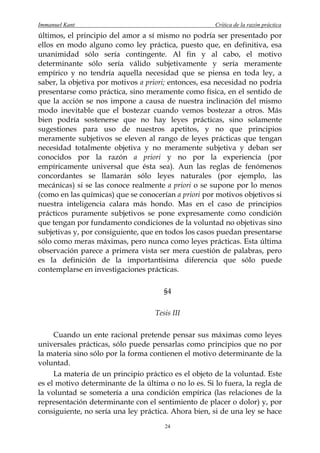 Immanuel Kant                                         Crítica de la razón práctica
últimos, el principio del amor a sí mismo no podría ser presentado por
ellos en modo alguno como ley práctica, puesto que, en definitiva, esa
unanimidad sólo sería contingente. Al fin y al cabo, el motivo
determinante sólo sería válido subjetivamente y sería meramente
empírico y no tendría aquella necesidad que se piensa en toda ley, a
saber, la objetiva por motivos a priori; entonces, esa necesidad no podría
presentarse como práctica, sino meramente como física, en el sentido de
que la acción se nos impone a causa de nuestra inclinación del mismo
modo inevitable que el bostezar cuando vemos bostezar a otros. Más
bien podría sostenerse que no hay leyes prácticas, sino solamente
sugestiones para uso de nuestros apetitos, y no que principios
meramente subjetivos se eleven al rango de leyes prácticas que tengan
necesidad totalmente objetiva y no meramente subjetiva y deban ser
conocidos por la razón a priori y no por la experiencia (por
empíricamente universal que ésta sea). Aun las reglas de fenómenos
concordantes se llamarán sólo leyes naturales (por ejemplo, las
mecánicas) si se las conoce realmente a priori o se supone por lo menos
(como en las químicas) que se conocerían a priori por motivos objetivos si
nuestra inteligencia calara más hondo. Mas en el caso de principios
prácticos puramente subjetivos se pone expresamente como condición
que tengan por fundamento condiciones de la voluntad no objetivas sino
subjetivas y, por consiguiente, que en todos los casos puedan presentarse
sólo como meras máximas, pero nunca como leyes prácticas. Esta última
observación parece a primera vista ser mera cuestión de palabras, pero
es la definición de la importantísima diferencia que sólo puede
contemplarse en investigaciones prácticas.

                                       §4

                                    Tesis III

     Cuando un ente racional pretende pensar sus máximas como leyes
universales prácticas, sólo puede pensarlas como principios que no por
la materia sino sólo por la forma contienen el motivo determinante de la
voluntad.
     La materia de un principio práctico es el objeto de la voluntad. Este
es el motivo determinante de la última o no lo es. Si lo fuera, la regla de
la voluntad se sometería a una condición empírica (las relaciones de la
representación determinante con el sentimiento de placer o dolor) y, por
consiguiente, no sería una ley práctica. Ahora bien, si de una ley se hace
                                       24
 