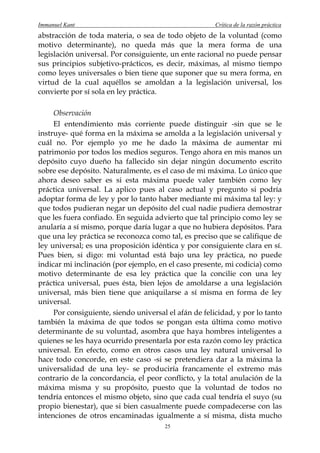 Immanuel Kant                                          Crítica de la razón práctica
abstracción de toda materia, o sea de todo objeto de la voluntad (como
motivo determinante), no queda más que la mera forma de una
legislación universal. Por consiguiente, un ente racional no puede pensar
sus principios subjetivo-prácticos, es decir, máximas, al mismo tiempo
como leyes universales o bien tiene que suponer que su mera forma, en
virtud de la cual aquéllos se amoldan a la legislación universal, los
convierte por sí sola en ley práctica.

     Observación
     El entendimiento más corriente puede distinguir -sin que se le
instruye- qué forma en la máxima se amolda a la legislación universal y
cuál no. Por ejemplo yo me he dado la máxima de aumentar mi
patrimonio por todos los medios seguros. Tengo ahora en mis manos un
depósito cuyo dueño ha fallecido sin dejar ningún documento escrito
sobre ese depósito. Naturalmente, es el caso de mi máxima. Lo único que
ahora deseo saber es si esta máxima puede valer también como ley
práctica universal. La aplico pues al caso actual y pregunto si podría
adoptar forma de ley y por lo tanto haber mediante mi máxima tal ley: y
que todos pudieran negar un depósito del cual nadie pudiera demostrar
que les fuera confiado. En seguida advierto que tal principio como ley se
anularía a sí mismo, porque daría lugar a que no hubiera depósitos. Para
que una ley práctica se reconozca como tal, es preciso que se califique de
ley universal; es una proposición idéntica y por consiguiente clara en sí.
Pues bien, si digo: mi voluntad está bajo una ley práctica, no puede
indicar mi inclinación (por ejemplo, en el caso presente, mi codicia) como
motivo determinante de esa ley práctica que la concilie con una ley
práctica universal, pues ésta, bien lejos de amoldarse a una legislación
universal, más bien tiene que aniquilarse a sí misma en forma de ley
universal.
     Por consiguiente, siendo universal el afán de felicidad, y por lo tanto
también la máxima de que todos se pongan esta última como motivo
determinante de su voluntad, asombra que haya hombres inteligentes a
quienes se les haya ocurrido presentarla por esta razón como ley práctica
universal. En efecto, como en otros casos una ley natural universal lo
hace todo concorde, en este caso -si se pretendiera dar a la máxima la
universalidad de una ley- se produciría francamente el extremo más
contrario de la concordancia, el peor conflicto, y la total anulación de la
máxima misma y su propósito, puesto que la voluntad de todos no
tendría entonces el mismo objeto, sino que cada cual tendría el suyo (su
propio bienestar), que si bien casualmente puede compadecerse con las
intenciones de otros encaminadas igualmente a sí misma, dista mucho
                                       25
 