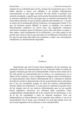 Immanuel Kant                                          Crítica de la razón práctica
empero de ser suficiente para ser ley, porque las excepciones que a veces
habrá derecho a hacer, son infinitas y no pueden determinarse
concretamente en una regla universal. De esta suerte se produce una
armonía semejante a aquella que cierta poesía humorística describe sobre
la armonía espiritual de dos cónyuges que se arruinan mutuamente: Oh,
maravillosa armonía, lo que él quiere, quiérelo ella también, etc. -o lo que
se refiere de la reclamación del rey Francisco I al emperador Carlos V: Lo
que mi hermano quiere (Milán), lo quiero yo también. Los motivos
determinantes empíricos no sirven para una legislación extrínseca
universal ni tampoco para la intrínseca, pues cada cual pone su sujeto, y
otro sujeto, como fundamento de la inclinación, y en cada sujeto es tan
pronto una como la otra la que prevalece en la influencia. Descubrir una
ley que las rija todas ellas bajo esta condición, a saber: con concordancia
omnilateral, es absolutamente imposible.




                                       §5

                                   Problema I

     Suponiendo que solo la mera forma legislativa de las máximas sea
suficiente motivo de determinación de una voluntad: hallar la índole de
aquella voluntad que sólo así es determinable. Como la mera forma de la
ley sólo puede ser representada por la razón y, en consecuencia, no es
objeto de los sentidos, y por consiguiente no figura entre los fenómenos,
su representación como motivo determinante de la voluntad es distinta
de todos los motivos determinantes de los acaecimientos de la naturaleza
por la ley de causalidad, porque en éstos los motivos determinantes
mismos deben ser fenómenos. Y como para la voluntad no puede servir
de ley ningún otro de sus motivos determinantes que no sea aquella
forma legislativa universal, esa voluntad debe concebirse como
completamente independiente de la ley natural de los fenómenos, o sea
de la ley de causalidad, o bien en relación recíproca. Pero esa
independencia se llama libertad en la acepción más estricta, o sea en la
trascendental. Por lo tanto, una voluntad a la cual sólo pueda servir de
ley la mera legislativa de la máxima, es una voluntad libre.

                                       26
 