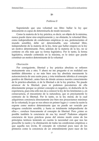 Immanuel Kant                                        Crítica de la razón práctica


                                      §6

                                 Problema II

     Suponiendo que una voluntad sea libre: hallar la ley que
únicamente es capaz de determinarla de modo necesario.
     Como la materia de la ley práctica, es decir, un objeto de la máxima,
nunca puede darse sino empíricamente y, no obstante, la voluntad libre,
como independiente de condiciones empíricas (o sea, pertenecientes al
mundo sensible), debe ser determinable, una voluntad libre,
independiente de la materia de la ley, tiene que hallar empero en la ley
un motivo determinante. Pero, además de la materia de la ley, no se
contiene en ella más que su forma legislativa. Por lo tanto, la forma
legislativa, estando contenida en la máxima, es lo único que puede
constituir un motivo determinante de la voluntad

     Observación
     Por consiguiente, libertad y ley práctica absoluta se refieren
mutuamente una a otra. Y ahora no me pregunto si en realidad son
también diferentes -y no más bien una ley absoluta meramente la
autoconciencia de una razón pura, y ésta totalmente idéntica al concepto
positivo de libertad-, antes bien de dónde arranca nuestro conocimiento
de lo práctico-absoluto, si de la libertad o de la ley práctica. No puede
arrancar de la libertad, pues ni podemos percatarnos de ella
directamente porque su primer concepto es negativo, ni deducirla de la
experiencia, pues ésta sólo nos da a conocer la ley de los fenómenos y, en
consecuencia, el mecanismo de la naturaleza, que es precisamente lo
contrario de la libertad. Por lo tanto, es la ley moral, de la cual
adquirimos conciencia directamente (no bien nos proyectamos máximas
de la voluntad), lo que se nos ofrece en primer lugar y—como la razón la
expone como motivo determinante que no puede ser vencido por
ninguna condición sensible, y hasta es totalmente independiente de
ellas—, conduce francamente al concepto de libertad. Pero ¿cómo es
posible también la conciencia de esa ley moral? Podemos adquirir
conciencia de leyes prácticas puras del mismo modo como de los
principios teóricos teniendo en cuenta la necesidad con que nos las
prescribe la razón y la eliminación de todas las condiciones empíricas a
que aquella nos invita. El concepto de voluntad pura nace de los
primeros como la conciencia de un entendimiento puro nace de los
                                      27
 