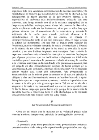 Immanuel Kant                                          Crítica de la razón práctica
segundos. Esta es la verdadera subordinación de nuestros conceptos, y la
moralidad es lo primero que nos descubre el concepto de libertad, y, por
consiguiente, la razón práctica es la que primero plantea a la
especulativa el problema más indisolublemente enlazado con este
concepto, para luego sumirla con él en la máxima perplejidad; así se
desprende ya del hecho de que, como a base del concepto de libertad no
puede explicarse nada en los fenómenos, sino que en ellos hay que
guiarse siempre por el mecanismo de la naturaleza, y además la
antinomia de la razón pura, cuando pretende elevarse a lo
incondicionado en la serie de las causas, se enreda en
incomprensibilidades tanto en un caso como en el otro, en lugar de que
el último (el mecanismo) sea útil por lo menos para explicar los
fenómenos, nunca se habría cometido la osadía de introducir la libertad
en la ciencia de no haber sido por la ley moral y, con ella, la razón
práctica, y no nos hubiese impuesto este concepto. Pero también la
experiencia confirma este orden de los conceptos en nosotros. Supóngase
que alguien pretende que su inclinación voluptuosa es totalmente
irresistible para él cuando se le presentan el objeto deseado y la ocasión;
si se levantara una horca en la casa donde se le presenta esa ocasión para
ser colgado en ella inmediatamente después de haber gozado de su
voluptuosidad, ¿no dominaría entonces su inclinación? No es necesario
pensar mucho para saber qué contestaría. Pero preguntadle si,
amenazándole con la misma pena de muerte en el acto, su príncipe lo
obligara a dar un falso testimonio contra un hombre honrado a quien
éste quisiera perder con pretextos aparentes, consideraría posible vencer
su amor a la vida por más grande que fuera. Tal vez no se decida a
asegurar si lo haría o no, pero confesará sin reserva que es posible para
él. Por lo tanto, juzga que puede hacer algo porque tiene conciencia de
que debe hacerlo, y conoce que tiene en sí la libertad que de lo contrario
sería desconocida para él si no fuera por la ley moral.

                                      §7
                    Ley fundamental de la razón práctica pura

    Obra de tal modo que la máxima de tu voluntad pueda valer
siempre al mismo tiempo como principio de una legislación universal.

    Observación
    La geometría pura tiene postulados como proposiciones prácticas,
pero no contiene nada más que la suposición de que puede hacerse algo
                                       28
 