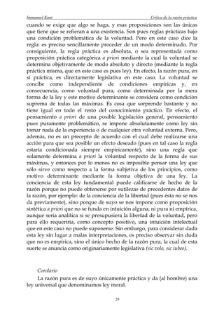 Immanuel Kant                                          Crítica de la razón práctica
cuando se exige que algo se haga, y esas proposiciones son las únicas
que tiene que se refieran a una existencia. Son pues reglas prácticas bajo
una condición problemática de la voluntad. Pero en este caso dice la
regla: es preciso sencillamente proceder de un modo determinado. Por
consiguiente, la regla práctica es absoluta, o sea representada como
proposición práctica categórica a priori mediante la cual la voluntad se
determina objetivamente de modo absoluto y directo (mediante la regla
práctica misma, que en este caso es pues ley). En efecto, la razón pura, en
sí práctica, es directamente legislativa en este caso. La voluntad se
concibe como independiente de condiciones empíricas y, en
consecuencia, como voluntad pura, como determinada por la mera
forma de la ley y este motivo determinante se considera como condición
suprema de todas las máximas. Es cosa que sorprende bastante y no
tiene igual en todo el resto del conocimiento práctico. En efecto, el
pensamiento a priori de una posible legislación general, pensamiento
pues puramente problemático, se impone absolutamente como ley sin
tomar nada de la experiencia o de cualquier otra voluntad externa. Pero,
además, no es un precepto de acuerdo con el cual debe realizarse una
acción para que sea posible un efecto deseado (pues en tal caso la regla
estaría condicionada siempre empíricamente), sino una regla que
solamente determina a priori la voluntad respecto de la forma de sus
máximas, y entonces por lo menos no es imposible pensar una ley que
sólo sirve como respecto a la forma subjetiva de los principios, como
motivo determinante mediante la forma objetiva de una ley. La
conciencia de esta ley fundamental puede calificarse de hecho de la
razón porque no puede obtenerse por sutilezas de precedentes datos de
la razón, por ejemplo: de la conciencia de la libertad (pues ésta no se nos
da previamente), sino porque de suyo se nos impone como proposición
sintética a priori que no se funda en intuición alguna, ni pura ni empírica,
aunque sería analítica si se presupusiera la libertad de la voluntad, pero
para ello requeriría, como concepto positivo, una intuición intelectual
que en este caso no puede suponerse. Sin embargo, para considerar dada
esta ley sin lugar a malas interpretaciones, es preciso observar sin duda
que no es empírica, sino el único hecho de la razón pura, la cual de esta
suerte se anuncia como originariamente legislativa (sic volo, sic iubeo).



     Corolario
     La razón pura es de suyo únicamente práctica y da (al hombre) una
ley universal que denominamos ley moral.

                                       29
 