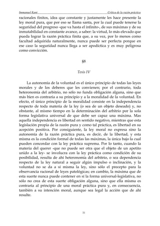 Immanuel Kant                                        Crítica de la razón práctica
racionales finitos, idea que constante y justamente les hace presente la
ley moral pura, que por eso se llama santa, por la cual puede tenerse la
seguridad del progreso -que va hasta el infinito-, de sus máximas y de su
inmutabilidad en constante avance, a saber: la virtud, lo más elevado que
pueda lograr la razón práctica finita que, a su vez, por lo menos como
facultad adquirida naturalmente, nunca puede ser perfecta porque en
ese caso la seguridad nunca llega a ser apodíctica y es muy peligrosa
como convicción.

                                      §8

                                   Tesis IV

     La autonomía de la voluntad es el único principio de todas las leyes
morales y de los deberes que les convienen; por el contrario, toda
heteronomía del arbitrio, no sólo no funda obligación alguna, sino que
más bien es contraria a su principio y a la moralidad de la voluntad. En
efecto, el único principio de la moralidad consiste en la independencia
respecto de toda materia de la ley (o sea de un objeto deseado) y, no
obstante, al mismo tiempo en la determinación del arbitrio por la sola
forma legislativa universal de que debe ser capaz una máxima. Mas
aquella independencia es libertad en sentido negativo, mientras que esta
legislación propia de la razón pura y como tal práctica, es libertad en su
acepción positiva. Por consiguiente, la ley moral no expresa sino la
autonomía de la razón práctica pura, es decir, de la libertad, y esta
misma es la condición formal de todas las máximas, la única bajo la cual
pueden concordar con la ley práctica suprema. Por lo tanto, cuando la
materia del querer -que no puede ser otra que el objeto de un apetito
unido a la ley- se involucra con la ley práctica como condición de su
posibilidad, resulta de ahí heteronomía del arbitrio, o sea dependencia
respecto de la ley natural a seguir algún impulso o inclinación, y la
voluntad no se da a sí misma la ley, sino sólo el precepto para la
observancia racional de leyes patológicas; en cambio, la máxima que de
esta suerte nunca puede contener en sí la forma universal-legislativa, no
sólo no crea de esta suerte obligación alguna, sino que ella misma es
contraria al principio de una moral práctica pura y, en consecuencia,
también a su intención moral, aunque sea legal la acción que de ahí
resulte.



                                      31
 