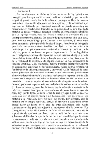 Immanuel Kant                                          Crítica de la razón práctica
     Observación I
     Por consiguiente, no debe incluirse nunca en la ley práctica un
precepto práctico que encierre una condición material (y por lo tanto
empírica), puesto que la ley de la voluntad pura que es libre, la pone en
una esfera totalmente diferente de la empírica, y la necesidad que
expresa, no debiendo ser necesidad natural, no puede consistir pues
meramente en condiciones formales de la posibilidad de una ley. Toda
materia de reglas prácticas descansa siempre en condiciones subjetivas
que no le proporcionan, para los seres racionales, otra universalidad que
la simplemente condicionada (en el caso de que deseemos tal o cual cosa,
que debamos hacer luego para convertirla en realidad), y todas ellas
giran en torno al principio de la felicidad propia. Pues bien, es innegable
que todo querer debe tener también un objeto y, por lo tanto, una
materia; pero no por esto es ésta motivo determinante y condición de la
máxima, pues si lo fuera no puede exponerse en forma legislativa
universal porque entonces la esperanza de que existiera el objeto sería la
causa determinante del arbitrio, y habría que poner como fundamento
de la voluntad la existencia de alguna cosa de la cual dependiera la
facultad apetitiva, y esa existencia debería buscarse siempre solamente
en condiciones empíricas y, por consiguiente, nunca podría constituir el
fundamento de una regla necesaria y universal. Así la felicidad de seres
ajenos puede ser el objeto de la voluntad de un ser racional; pero si fuera
el motivo determinante de la máxima, sería preciso suponer que no sólo
encontramos un placer natural en el bienestar de otros, sino también una
necesidad, como lo implica el sentimiento de simpatía entre hombres.
Pero no podemos suponer esta necesidad en todos los seres racionales
(en Dios en modo alguno). Por lo tanto, puede subsistir la materia de la
máxima; pero no tiene que ser su condición, de lo contrario no serviría
como ley. Por lo tanto, la mera forma de una ley, que limita la materia,
tiene que ser al mismo tiempo un fundamento para incorporar esa
materia a la voluntad, pero no para suponerla. Por ejemplo, que la
materia sea mi propia felicidad. Esta, si la atribuyo a cualquiera (como
puedo hacer de hecho en el caso de entes racionales), sólo puede
convertirse en ley práctica objetiva si incluyo en ella la de otros. Por
consiguiente, la ley de fomentar la felicidad de otros no nace de la
suposición de que sea un objeto para el arbitrio de cada uno, sino
solamente del hecho de que la forma de la universalidad que la razón
requiere como condición para dar a una máxima de amor a sí mismo la
validez objetiva de una ley, se conviene en motivo determinante de la
voluntad, y, por consiguiente, el motivo determinante de la voluntad
pura no era el objeto (la felicidad de otros), sino que lo era la mera forma
                                       32
 
