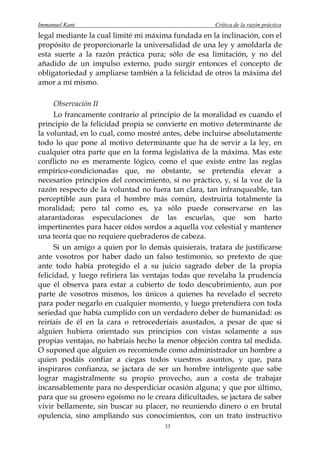 Immanuel Kant                                        Crítica de la razón práctica
legal mediante la cual limité mi máxima fundada en la inclinación, con el
propósito de proporcionarle la universalidad de una ley y amoldarla de
esta suerte a la razón práctica pura; sólo de esa limitación, y no del
añadido de un impulso externo, pudo surgir entonces el concepto de
obligatoriedad y ampliarse también a la felicidad de otros la máxima del
amor a mí mismo.

      Observación II
      Lo francamente contrario al principio de la moralidad es cuando el
principio de la felicidad propia se convierte en motivo determinante de
la voluntad, en lo cual, como mostré antes, debe incluirse absolutamente
todo lo que pone al motivo determinante que ha de servir a la ley, en
cualquier otra parte que en la forma legislativa de la máxima. Mas este
conflicto no es meramente lógico, como el que existe entre las reglas
empírico-condicionadas que, no obstante, se pretendía elevar a
necesarios principios del conocimiento, si no práctico, y, si la voz de la
razón respecto de la voluntad no fuera tan clara, tan infranqueable, tan
perceptible aun para el hombre más común, destruiría totalmente la
moralidad; pero tal como es, ya sólo puede conservarse en las
atarantadoras especulaciones de las escuelas, que son harto
impertinentes para hacer oídos sordos a aquella voz celestial y mantener
una teoría que no requiere quebraderos de cabeza.
      Si un amigo a quien por lo demás quisierais, tratara de justificarse
ante vosotros por haber dado un falso testimonio, so pretexto de que
ante todo había protegido el a su juicio sagrado deber de la propia
felicidad, y luego refiriera las ventajas todas que revelaba la prudencia
que él observa para estar a cubierto de todo descubrimiento, aun por
parte de vosotros mismos, los únicos a quienes ha revelado el secreto
para poder negarlo en cualquier momento, y luego pretendiera con toda
seriedad que había cumplido con un verdadero deber de humanidad: os
reiríais de él en la cara o retrocederíais asustados, a pesar de que si
alguien hubiera orientado sus principios con vistas solamente a sus
propias ventajas, no habríais hecho la menor objeción contra tal medida.
O suponed que alguien os recomiende como administrador un hombre a
quien podáis confiar a ciegas todos vuestros asuntos, y que, para
inspiraros confianza, se jactara de ser un hombre inteligente que sabe
lograr magistralmente su propio provecho, aun a costa de trabajar
incansablemente para no desperdiciar ocasión alguna; y que por último,
para que su grosero egoísmo no le creara dificultades, se jactara de saber
vivir bellamente, sin buscar su placer, no reuniendo dinero o en brutal
opulencia, sino ampliando sus conocimientos, con un trato instructivo
                                      33
 