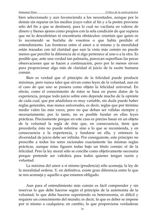 Immanuel Kant                                          Crítica de la razón práctica
bien seleccionado y aun favoreciendo a los necesitados, aunque por lo
demás sin reparar en los medios (cuyo valor al fin y a la postre proviene
sólo del fin a que se destinen), para lo cual no vacilaría en valerse de
dinero y bienes ajenos como propios con la sola condición de que supiera
que no lo descubrirían ni encontraría obstáculos: creeríais que quien os
lo recomendó se burlaba de vosotros o que había perdido el
entendimiento. Las fronteras entre el amor a sí mismo y la moralidad
están trazadas con tal claridad que aun la vista más común no puede
menos que percibir la diferencia de si algo pertenece al uno o a la otra. Es
posible que, ante una verdad tan palmaria, parezcan superfluas las pocas
observaciones que se hacen a continuación, pero por lo menos sirven
para proporcionar algo más de claridad al juicio de la razón humana
común.
      Bien es verdad que el principio de la felicidad puede producir
máximas, pero nunca tales que sirvan como leyes de la voluntad, aun en
el caso de que uno se pusiera como objeto la felicidad universal. En
efecto, como el conocimiento de éstos se basa en puros datos de la
experiencia, porque todo juicio sobre esto depende mucho de la opinión
de cada cual, que por añadidura es muy variable, sin duda puede haber
reglas generales, mas nunca universales, es decir, reglas que por término
medio valen las más veces, pero no que deban ser válidas siempre y
necesariamente; por lo tanto, no es posible fundar en ellas leyes
prácticas. Precisamente porque en este caso es preciso basar en un objeto
de la voluntad la regla de ésta que, en consecuencia, tiene que
precederla; ésta no puede referirse sino a lo que se recomienda, y en
consecuencia a la experiencia, y fundarse en ella, y entonces la
diversidad de juicio debe ser infinita. Por consiguiente, este principio no
prescribe a todos los seres racionales exactamente las mismas reglas
prácticas, aunque éstas figuren todas bajo un título común: el de la
felicidad. Pero la ley moral sólo se concibe como objetivamente necesaria
porque pretende ser valedera para todos quienes tengan razón y
voluntad.
      La máxima del amor a sí mismo (prudencia) sólo aconseja; la ley de
la moralidad ordena. Y, en definitiva, existe gran diferencia entre lo que
se nos aconseja y aquello a que estamos obligado.

     Aun para el entendimiento más común es fácil comprender y sin
reservas lo que debe hacerse según el principio de la autonomía de la
voluntad; lo que deba hacerse suponiendo su heteronomía, es difícil y
requiere un conocimiento del mundo; es decir, lo que es deber se impone
por sí mismo a cualquiera; en cambio, lo que proporciona verdaderas
                                       34
 