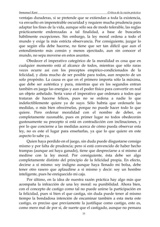 Immanuel Kant                                         Crítica de la razón práctica
ventajas duraderas, si se pretende que se extiendan a toda la existencia,
va envuelto en impenetrable oscuridad y requiere mucha prudencia para
adaptar los fines de la vida, aunque sólo sea de modo tolerable, las reglas
prácticamente enderezadas a tal finalidad, a base de buscarles
hábilmente excepciones. Sin embargo, la ley moral ordena a todo el
mundo y exige la más estricta observancia. Por consiguiente, juzgar lo
que según ella debe hacerse, no tiene que ser tan difícil que aun el
entendimiento más común y menos ejercitado, aun sin conocer el
mundo, no sepa moverse en estos asuntos.
      Obedecer el imperativo categórico de la moralidad es cosa que en
cualquier momento está al alcance de todos, mientras que sólo raras
veces ocurre así con los preceptos empírico-condicionados de la
felicidad, y dista mucho de ser posible para todos, aun respecto de un
solo propósito. La causa es que en el primero importa sólo la máxima,
que debe ser auténtica y pura, mientras que en los segundos entran
también en juego las energías y aun el poder físico para convertir en real
un objeto anhelado. Sería vano el imperativo que ordenara a todos que
trataran de hacerse felices, pues no se ordena a nadie lo que
indefectiblemente quiere ya de suyo. Sólo habría que ordenarle las
medidas, o más bien ofrecérselas, porque no puede hacer todo lo que
quiere. Pero ordenar moralidad con el nombre de deber, es
completamente razonable, pues en primer lugar no todos obedecerán
gustosamente su precepto si está en contradicción con inclinaciones, y
por lo que concierne a las medidas acerca de cómo pueda observar esta
ley, no es este el lugar para enseñarlas, ya que lo que quiere en este
aspecto lo sabe ya.
      Quien haya perdido en el juego, sin duda puede disgustarse consigo
mismo y por falta de prudencia; pero si está convencido de haber hecho
trampas (aunque así haya ganado), tiene que despreciarse a sí mismo al
medirse con la ley moral. Por consiguiente, ésta debe ser algo
completamente distinto del principio de la felicidad propia. En efecto,
decirse a sí mismo: soy indigno aunque haya llenado mi bolsa, debe
tener otro rasero que aplaudirse a sí mismo y decir: soy un hombre
inteligente, pues he enriquecido mi caja.
      Por último, en la idea de nuestra razón práctica hay algo más que
acompaña la infracción de una ley moral: su punibilidad. Ahora bien,
con el concepto de castigo como tal no puede unirse la participación en
la felicidad, pues si bien el que castiga, sin duda puede tener al mismo
tiempo la bondadosa intención de encaminar también a esta meta este
castigo, es preciso que previamente la justifique como castigo, esto es,
como mero mal de por sí, de suerte que el castigado, aunque no pensara
                                       35
 