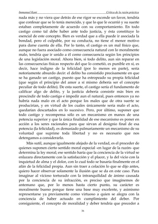Immanuel Kant                                          Crítica de la razón práctica
nada más y no viera que detrás de ese rigor se esconde un favor, tendría
que confesar que se lo tenía merecido, y que lo que le ocurrió y su suerte
estaban completamente de acuerdo con su comportamiento. En todo
castigo como tal debe haber ante todo justicia, y ésta constituye lo
esencial de este concepto. Bien es verdad que a ella puede ir asociada la
bondad, pero el culpable, por su conducta, no tiene el menor motivo
para darse cuenta de ella. Por lo tanto, el castigo es un mal físico que,
aunque no fuera asociado como consecuencia natural con lo moralmente
malo, tendría que ir unido a él como consecuencia según los principios
de una legislación moral. Ahora bien, si todo delito, aun sin reparar en
las consecuencias físicas respecto del que lo cometió, es punible en sí, es
decir, hace indigno de la felicidad (por lo menos en parte), sería
notoriamente absurdo decir: el delito ha consistido precisamente en que
se ha ganado un castigo, puesto que ha estropeado su propia felicidad
(que según el principio del amor a sí mismo debería ser el concepto
peculiar de todo delito). De esta suerte, el castigo sería el fundamento de
calificar algo de delito, y la justicia debería consistir más bien en
prescindir de todo castigo e impedir aun el natural, pues entonces ya no
habría nada malo en el acto porque los males que de otra suerte se
producirían, y en virtud de los cuales únicamente sería malo el acto,
quedarían descartados en lo sucesivo. Pero, por último, suponer que
todo castigo y recompensa sólo es un mecanismo en manos de una
potencia superior y que la única finalidad de ese mecanismo es poner en
acción a los seres racionales para que sirvan al designio final de esa
potencia (la felicidad), es demasiado palmariamente un mecanismo de su
voluntad que suprime toda libertad y no es necesario que nos
detengamos a considerarlo.
      Más sutil, aunque igualmente alejado de la verdad, es el proceder de
quienes suponen cierto sentido moral especial -en lugar de la razón- que
determina la ley moral; ese sentido haría que la conciencia de la virtud se
enlazara directamente con la satisfacción y el placer, y la del vicio con la
inquietud de alma y el dolor, con lo cual todo se basaría finalmente en el
afán de la felicidad propia. Aun sin traer a colación lo que se dijo antes,
quiero hacer observar solamente la ilusión que se da en este caso. Para
imaginar al vicioso torturado con la intranquilidad de ánimo causada
por la conciencia de su infracción, es preciso que imaginemos de
antemano que, por lo menos hasta cierto punto, su carácter es
moralmente bueno porque tiene una base muy excelente, y asimismo
representarse ya previamente como virtuoso a quien se alegra con la
conciencia de haber actuado en cumplimiento del deber. Por
consiguiente, el concepto de moralidad y deber tendría que preceder a
                                       36
 